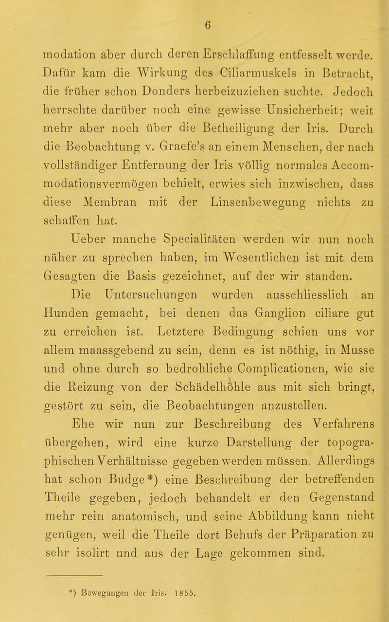 modation aber durch deren Erschlaffung entfesselt werde. Dafür kam die Wirkung des Ciliarmuskels in Betracht, die früher schon Donders herbeizuziehen suchte. Jedoch herrschte darüber noch eine gewisse Unsicherheit; weit mehr aber noch über die Betheiligung der Iris. Durch die Beobachtung v. Graefe's an einem Menschen, der nach vollstä.ndiger Entfernung der Iris völlig normales Accom- modationsvermögen behielt, erwies sich inzwischen, dass diese Membran mit der Linsenbewegung nichts zu schaffen hat. Ueber manche Specialitäten werden wir nun noch naher zu sprechen haben, im Wesentlichen ist mit dem Gesagten die Basis gezeichnet, auf der wir standen. Die Untersuchungen wurden ausschliesslich an Hunden gemacht, bei denen das Ganglion ciliare gut zu erreichen ist. Letztere Bedingung schien uns vor allem maassgebend zu sein, denn es ist nöthig, in Müsse und ohne durch so bedrohliche Complicationen, wie sie die Reizung von der Schädelhöhle aus mit sich bringt, gestört zu sein, die Beobachtungen anzustellen. Ehe wir nun zur Beschreibung des Verfahrens übergehen, wird eine kurze Darstellung der topogra- phischen Verhältnisse gegeben werden müssen. Allerdings hat schon Budge*) eine Beschreibung der betreffenden Theile gegeben, jedoch behandelt er den Gegenstand mehr rein anatomisch, und seine Abbildung kann nicht gentigen, weil die Theile dort Behufs der Präparation zu sehr isolirt und aus der Lage gekommen sind. *) Bewegungen der Iris. 1855,