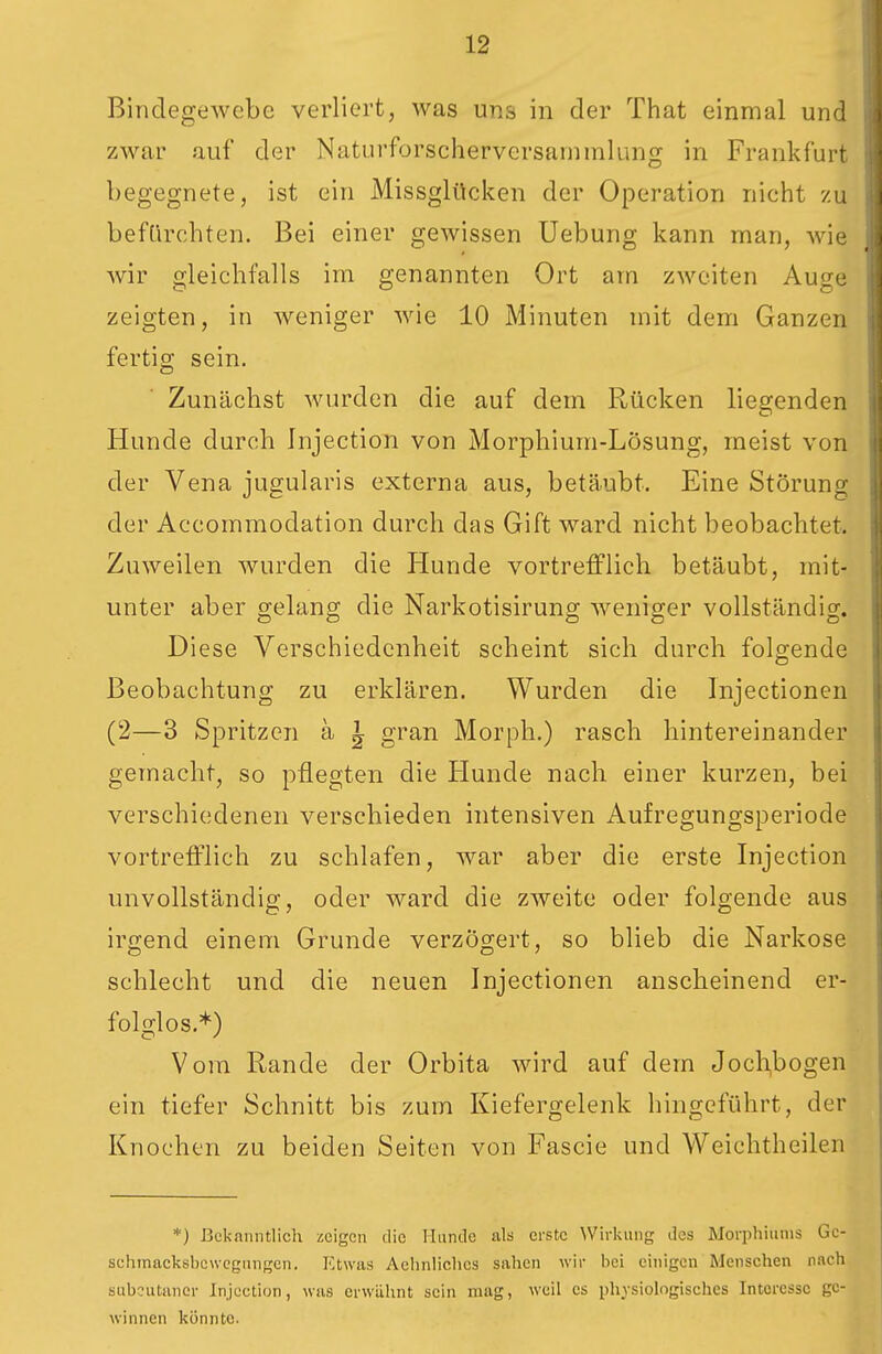 Bindegewebe verliert, was uns in der That einmal und zwar auf der Naturforscherversanimlung in Frankfurt begegnete, ist ein Missglücken der Operation nicht zu beftirchten. Bei einer gewissen Uebung kann man, wie Avir gleichfalls im genannten Ort am zweiten Auge zeigten, in weniger wie 10 Minuten mit dem Ganzen fertig sein. Zunächst wurden die auf dem Rücken liegenden Hunde durch Injection von Morphium-Lösung, meist von der Vena jugularis externa aus, betäubt. Eine Störung der Accommodation durch das Gift ward nicht beobachtet. Zuweilen wurden die Hunde vortrefflich betäubt, mit- unter aber gelang die Narkotisirung weniger vollständig. Diese Verschiedenheit scheint sich durch folgende Beobachtung zu erklären. Wurden die Injectionen (2—3 Spritzen ä ^ gran Morph.) rasch hintereinander gemacht, so pflegten die Hunde nach einer kurzen, bei verschiedenen verschieden intensiven Aufregungsperiode vortrefflich zu schlafen, war aber die erste Injection unvollständig, oder ward die zweite oder folgende aus irgend einem Grunde verzögert, so blieb die Narkose schlecht und die neuen Injectionen anscheinend er- folglos.*) Vom Rande der Orbita wird auf dem Jochbogen ein tiefer Schnitt bis zum Kiefergelenk hingeführt, der Knochen zu beiden Seiten von Fascie und Weichtheilen *) ßcknnntlicli zeigen die Iliinilc als erste \Virkung des Morphiiinis Gc- schmacksbewcgiingcn. Etwas Aehnüchcs sahen wir bei einigen Menschen nach subcutaner Injection, was erwähnt sein mag, weil es physiologisches Interesse ge- winnen könnte.