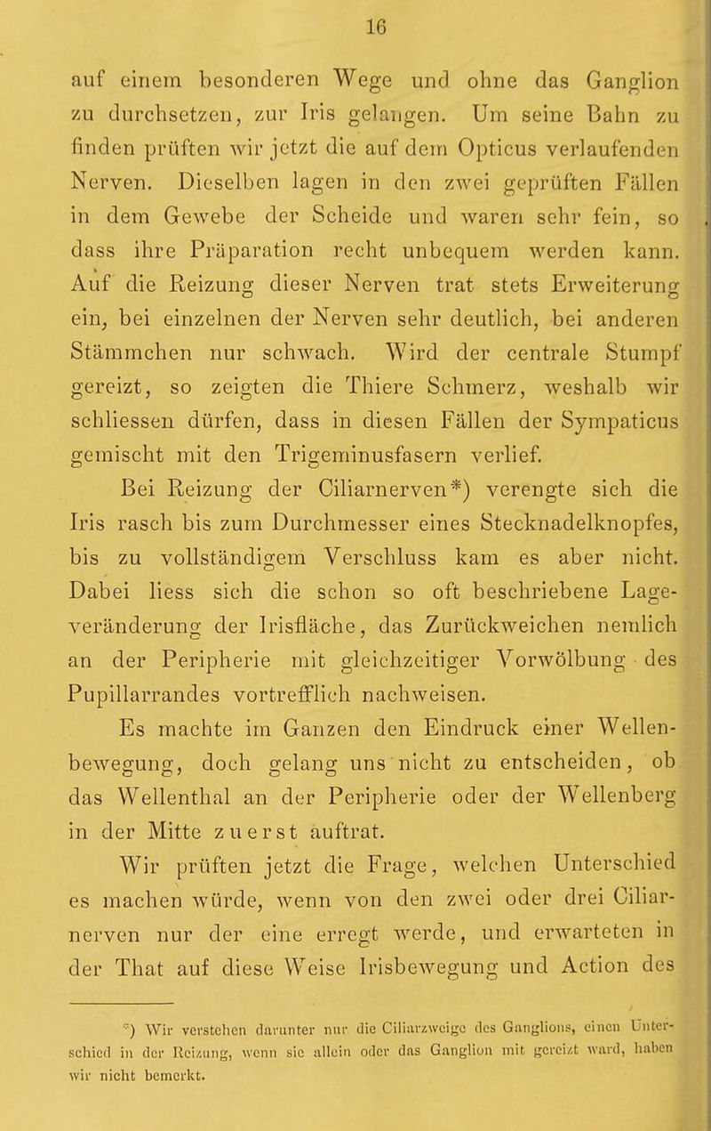 auf einein besonderen Wege und ohne das Ganglion zu durchsetzen, zur Iris gelangen. Um seine Bahn zu finden prüften wir jetzt die auf dem Opticus verlaufenden Nerven. Dieselben lagen in den zwei geprüften Fällen in dem Gewebe der Scheide und waren sehr fein, so dass ihre Präparation recht unbequem werden kann. Auf die Reizung dieser Nerven trat stets Erweiterung; ein, bei einzelnen der Nerven sehr deutlich, bei anderen Stämmchen nur schwach. Wird der centrale Stumpf gereizt, so zeigten die Thiere Schmerz, weshalb wir schliessen dürfen, dass in diesen Fällen der Sympaticus gemischt mit den Trigeminusfasern verlief. Bei Reizung der Ciliarnerven*) verengte sich die Iris rasch bis zum Durchmesser eines Stecknadelknopfes, bis zu vollständigem Verschluss kam es aber nicht. Dabei liess sich die schon so oft beschriebene Lage- veränderung der Irisfläche, das Zurückweichen nemlich an der Peripherie mit gleichzeitiger Vorwölbung des Pupillarrandes vortrefflich nachweisen. Es machte im Ganzen den Eindruck einer Wellen- bewegung, doch gelang uns nicht zu entscheiden, ob das Wellenthal an der Peripherie oder der Wellenberg in der Mitte zuerst auftrat. Wir prüften jetzt die Frage, welchen Unterschied es machen würde, wenn von den zwei oder drei Ciliar- nerven nur der eine erregt Averde, und erwarteten in der That auf diese Weise IrisbcAvegung und Action des ■) Wir verstehen darunter nnr die Ciiinrzweigc des Ganglions, einen Unter- schied in der Reizung, wenn sie allein oder das Ganglion mit gereizt ward, haben wir nicht bemerkt.