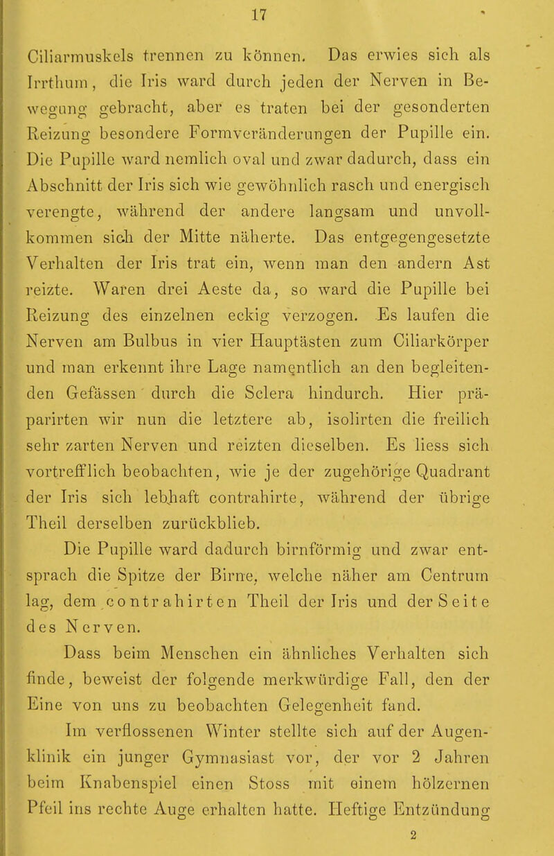 Ciliarmuskels trennen zu können. Das erwies sich als Irrthuni, die Iris ward durch jeden der Nerven in Be- weo-Lino- o-ebracht, aber es traten bei der o-esonderten Reizung besondere Formveränderungen der Pupille ein. Die Pupille ward nemlich oval und zwar dadurch, dass ein Abschnitt der Iris sich wie gewöhnlich rasch und energisch verengte, während der andere langsam und unvoll- kommen sich der Mitte näherte. Das entgegengesetzte Verhalten der Iris trat ein, wenn man den andern Ast reizte. Waren drei Aeste da, so ward die Pupille bei Reizung des einzelnen eckig verzogen. Es laufen die Nerven am Bulbus in vier Hauptästen zum Ciliarkörper und man erkennt ihre Lage namentlich an den begleiten- den Gefässen durch die Sclera hindurch. Hier prä- parirten wir nun die letztere ab, isolirten die freilich sehr zarten Nerven und reizten dieselben. Es liess sich vortrefflich beobachten, wie je der zugehörige Quadrant der Iris sich lebjiaft contrahirte, während der übrio-e Theil derselben zurückblieb. Die Pupille ward dadurch birnförmig und zwar ent- sprach die Spitze der Birne, welche näher am Centrum lag, dem COntr ahirten Theil der Iris und der Seite des Nerven. Dass beim Menschen ein ähnliches Verhalten sich finde, beweist der folgende merkwürdige Fall, den der Eine von uns zu beobachten Gelegenheit fand. Im verflossenen Winter stellte sich auf der Augen- klinik ein junger Gymnasiast vor, der vor 2 Jahren beim Knabenspiel einen Stoss mit einem hölzernen Pfeil ins rechte Auge erhalten hatte. Heftige Entzündung 2