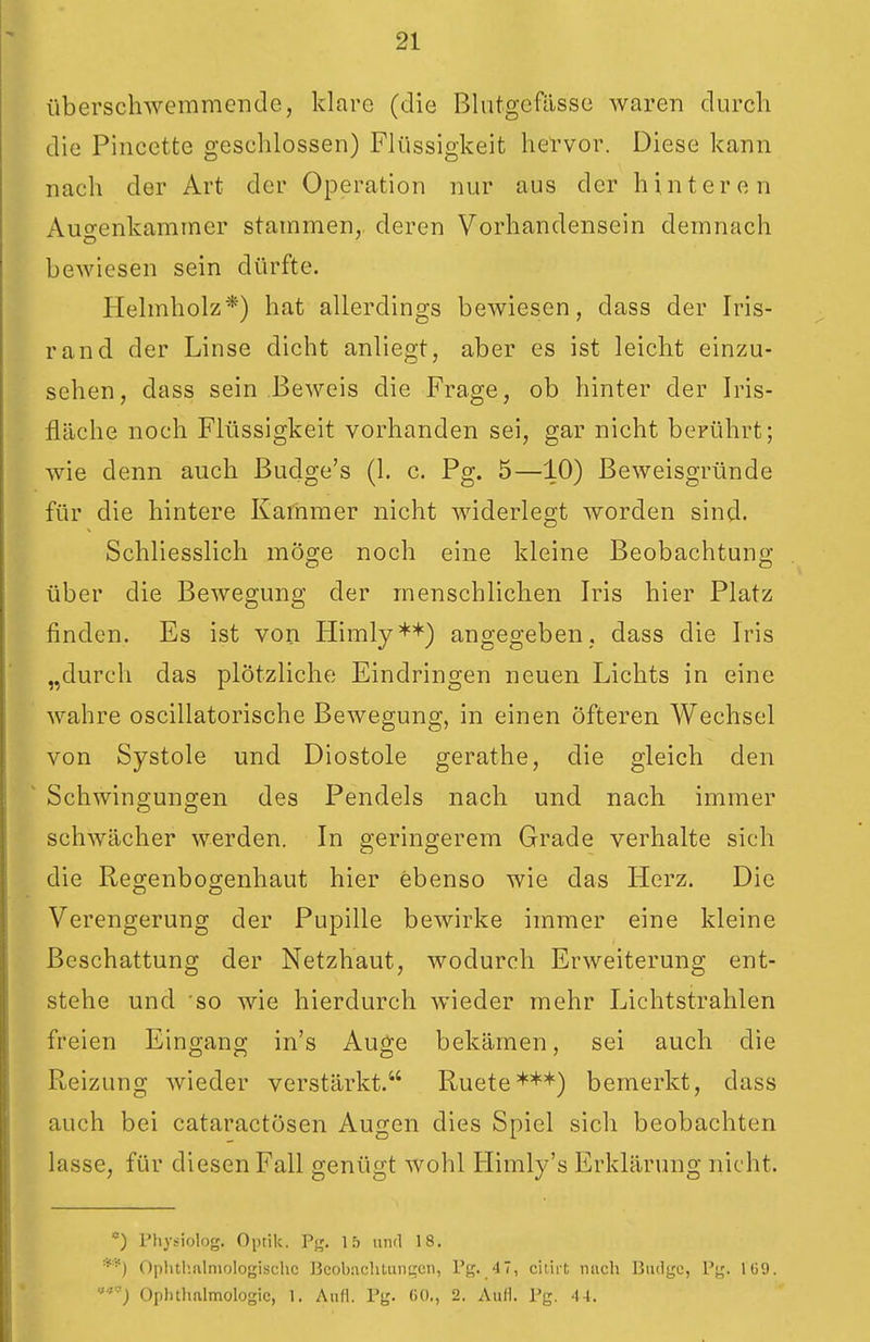 überschwemmende, klare (die Blutgefässe waren durch die Pincette geschlossen) Flüssigkeit hervor. Diese kann nach der Art der Operation nur aus der hinteren Auoenkammer stammen, deren Vorhandensein demnach bewiesen sein dürfte. Helmholz*) hat allerdings bewiesen, dass der Iris- rand der Linse dicht anliegt, aber es ist leicht einzu- sehen, dass sein Beweis die Frage, ob hinter der Iris- fiäche noch Flüssigkeit vorhanden sei, gar nicht berührt; wie denn auch Buclge's (1. c. Pg. 5—10) Beweisgründe für die hintere Kammer nicht widerlegt worden sind. Schliesslich möge noch eine kleine Beobachtung über die Bewegung der menschlichen Iris hier Platz finden. Es ist von Himly**) angegeben, dass die Iris „durch das plötzliche Eindringen neuen Lichts in eine wahre oscillatorische Bewegung, in einen Öfteren Wechsel von Systole und Diostole gerathe, die gleich den Schwingungen des Pendels nach und nach immer schwächer werden. In geringerem Grade verhalte sich die Regenbogenhaut hier ebenso wie das Herz. Die Verengerung der Pupille bewirke immer eine kleine Beschattung der Netzhaut, wodurch Erweiterung ent- stehe und 'SO wie hierdurch wieder mehr Lichtstrahlen freien Eingang in's Auge bekämen, sei auch die Reizung wieder verstärkt. Ruete***) bemerkt, dass auch bei cataractösen Augen dies Spiel sich beobachten lasse, für diesen Fall genügt wohl Himly's Erklärung nicht. ) Physiolog. Oi)tik. Pg. \b und 18. Oplitl'.alniologischc Beob.achtuni|cn, Pg. 4 7, citiit mich Biidgc, Pg. Iü9. ') Oplnlmlmologic, 1. Aull. Pg. 00,, 2. Aufl. Pg. 44.