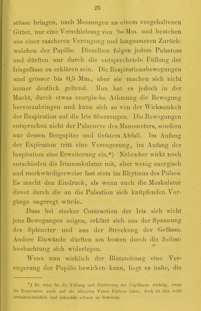 stösse bringen, nach Messungen an einem vorgehaltenen * Gitter, nur eine Verschiebung von Vio Mni. und bestehen aus einer rascheren V^erengung und langsameren Zurück- weichen der Pupille. Dieselben folgen jedem Pulsstoss und dürften nur durch die entsprechende Füllung der Irisgefässe zu erklären sein. Die Respirationsbewegungen sind grösser bis 0,5 Mm., aber sie machen sich nicht immer deutlich geltend. Man hat es jedoch in der Macht, durch etwas energische Athmung die Bewegung hervorzubrino;en und kann sich so von der Wirksamkeit der Respiration auf die Iris überzeugen. Die Bewegungen entsprechen nicht der Pulscurve des Manometers, sondern nur dessen Bergspitze und tiefstem Abfall. Im Anfang der Expiration tritt eine Verengerung, im Anfang der Inspiration eine Erweiterung ein.*) Nebenher wirkt noch entschieden die Irismuskulatur mit, aber wenig energisch und merkwürdigerweise fast stets im Rhytmus des Pulses. Es macht den Eindruck, als wenn auch die Muskulatur direct durch die an die Pulsation sich knüpfenden Vor- o-äno-e angeregt würde. O O CD O Dass bei starker Contraction der Iris sich nicht jene Bewegungen zeigen, erklärt sich aus der Spannung des Sphincter und aus der Streckung der Gefässe. Andere Einwände dürften am besten durch die Selbst- beobachtung sich widerlegen. Wenn nun wirklich der Blutandrang; eine Ver- engerung der Pupille bewirken kann, liegt es nahe, die *) Es wäre für die Füllung und Entleerung der Capilliiren wichtig, wenn die llcsiiinition auch auf die kleinsten Venen Einfkiss lititte, doch ist dies wohl unwahrscheinlich und jedenlalls schwer zu heweisen.