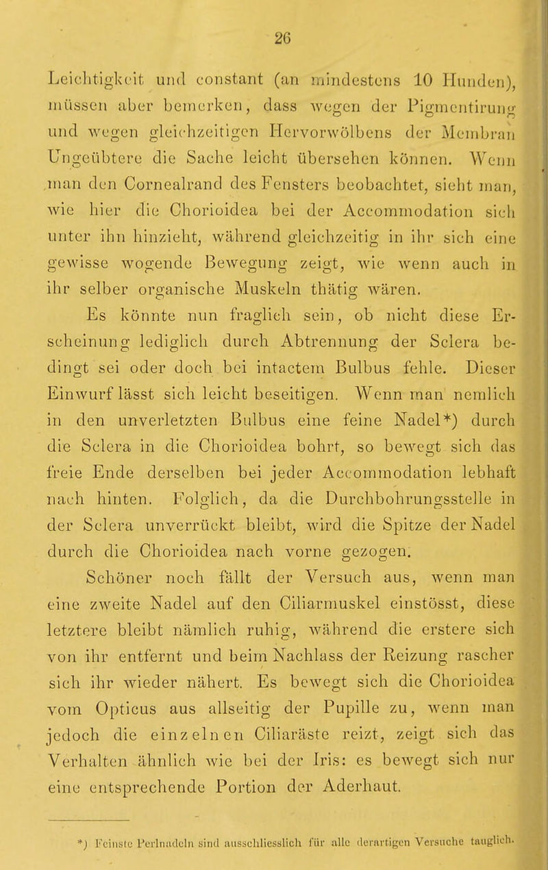 Leichtigkeit und constant (an mindestens 10 Hunden), müssen aber bemerken, dass wegen der Pigmentirung und wegen gleichzeitigen Hervorwölbens der Membran Ungeübtere die Sache leicht übersehen können. Wenn .man den Cornealrand des Fensters beobachtet, sieht man, Avie hier die Chorioidea bei der Accommodation sich unter ihn hinzieht, während gleichzeitig in ihr sich eine gewisse wogende Bewegung zeigt, wie wenn auch in ihr selber organische Muskeln thätig wären. Es könnte nun fraglieh sein, ob nicht diese Er- scheinung lediglich durch Abtrennung der Sclera be- dingt sei oder doch bei intactera Bulbus fehle. Dieser Einwurf lässt sich leicht beseitigen. Wenn man nemlich in den unverletzten Bulbus eine feine Nadel*) durch die Sclera in die Chorioidea bohrt, so bewegt sich das freie Ende derselben bei jeder Accommodation lebhaft nach hinten. Folglich, da die Durchbohrungsstelle in der Sclera unverrückt bleibt, wird die Spitze der Nadel durch die Chorioidea nach vorne gezogen. Schöner noch fällt der Versuch aus, wenn man eine zweite Nadel auf den Ciliarmuskel einstösst, diese letztere bleibt nämlich ruhig, während die erstere sich von ihr entfernt und beim Nachlass der Reizung rascher sich ihr wieder nähert. Es bewegt sich die Chorioidea vom Opticus aus allseitig der Pupille zu, wenn man jedoch die einzelnen Ciliaräste reizt, zeigt sich das Verhalten ähnlich wie bei der Iris: es bewegt sich nur eine entsprechende Portion der Aderhaut. *; Feinste Perlniulcln sind ausschliesslich für alle ilerartigen Versuche tauglich.