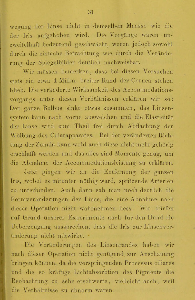 weo-uns: der Linse nicht in demselben Mansse wie die der Iris aufgehoben wird. Die Vorgänge waren un- zweifelhaft bedeutend geschwächt, waren jedoch sowohl durch die einfache Betrachtung wie durch die Verände- rung der Spiegelbilder deutlich nachweisbar. Wir müssen bemerken, dass bei diesen Versuchen stets ein etwa 1 Millm. breiter Rand der Cornea stehen blieb. Die veränderte Wirksamkeit des Accommodations- vorsanss unter diesen Verhältnissen erklären wir so: Der ganze Bulbus sinkt etwas zusammen, das Linsen- System kann nach vorne ausweichen und die Elasticität der Linse wird zum Theil frei durch Abflachung der Wölbung des Ciliarapparates. Bei der veränderten Rich- tuno- der Zonula kann wohl auch diese nicht mehr o-ehörig; erschlafft werden und das alles sind Momente genug, um die Abnahme der Accommodationsleistung zu erklären. Jetzt o'ino-en wir an die Entfernuno- der glänzen Iris, wobei es mitunter nöthig ward, spritzende Arterien zu unterbinden. Auch dann sah man noch deutlich die Formveränderungen der Linse, die eine Abnahme nach dieser Operation nicht wahrnehmen liess. Wir dürfen auf Grund unserer Experimente auch für den Hund die Ueberzeugung aussprechen, dass die Iris zur Linsenver- änderung nicht mitwirke. ' Die Veränderungen des Linsenrandes haben wir nach dieser Operation nicht genügend zur vVnschauung bringen können, da die vorspringenden Processus ciliares und die so kräftio;e Lichtabsorbtion des Pigments die Beobachtung zu sehr erschwerte, vielleicht auch, weil die Verhältnisse zu abnorm waren.