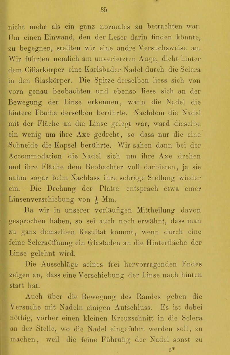 nicht mehr als ein ganz normales zu betrachten war. Um einen Einwand, den der Leser darin finden könnte, zu begeo-nen, stellten wir eine andre Versuchsweise an. Wir führten nemlich am unverletzten Auge, dicht hinter dem Ciliarkörper eine Karlsbader Nadel durch die Sclera in den Glaskörper. Die Spitze derselben liess sich von vorn genau beobachten und ebenso liess sich an der Bewesuno; der Linse erkennen, wann die Nadel die hintere Fläche derselben berührte. Nachdem die Nadel mit der Fläche an die Linse gelegt war, ward dieselbe ein wenig um ihre Axe gedreht, so dass nur die eine Schneide die Kapsel berührte. Wir sahen dann bei der Accommodation die Nadel sich um ihre Axe drehen und ihre Fläche dem Beobachter voll darbieten, ja sie nahm sogar beim Nachlass ihre schräge Stellung wieder ein. Die Drehung der Platte entsprach etwa einer Linsenverschiebung von | Mm. Da wir in unserer vorläufigen Mittheilung davon gesprochen haben, so sei auch noch erwähnt, dass man zu ganz demselben Resultat kommt, wenn durch eine feine ScleraöfFnung ein Glasfaden an die Hinterüäche der Linse gelehnt wird. Die Ausschläge seines frei hervorragenden Endes zeigen an, dass eine Verschiebung der Linse nach hinten statt hat. Auch über die Bewe;uno; des Randes «eben die Versuche mit Nadeln einigen Aufschluss. Es ist dabei nöthig, vorher einen kleinen Kreuzschnitt in die Sclera an der Stelle, wo die Nadel eingeführt werden soll, zu machen, weil die feine Führung der Nadel sonst zu 3*