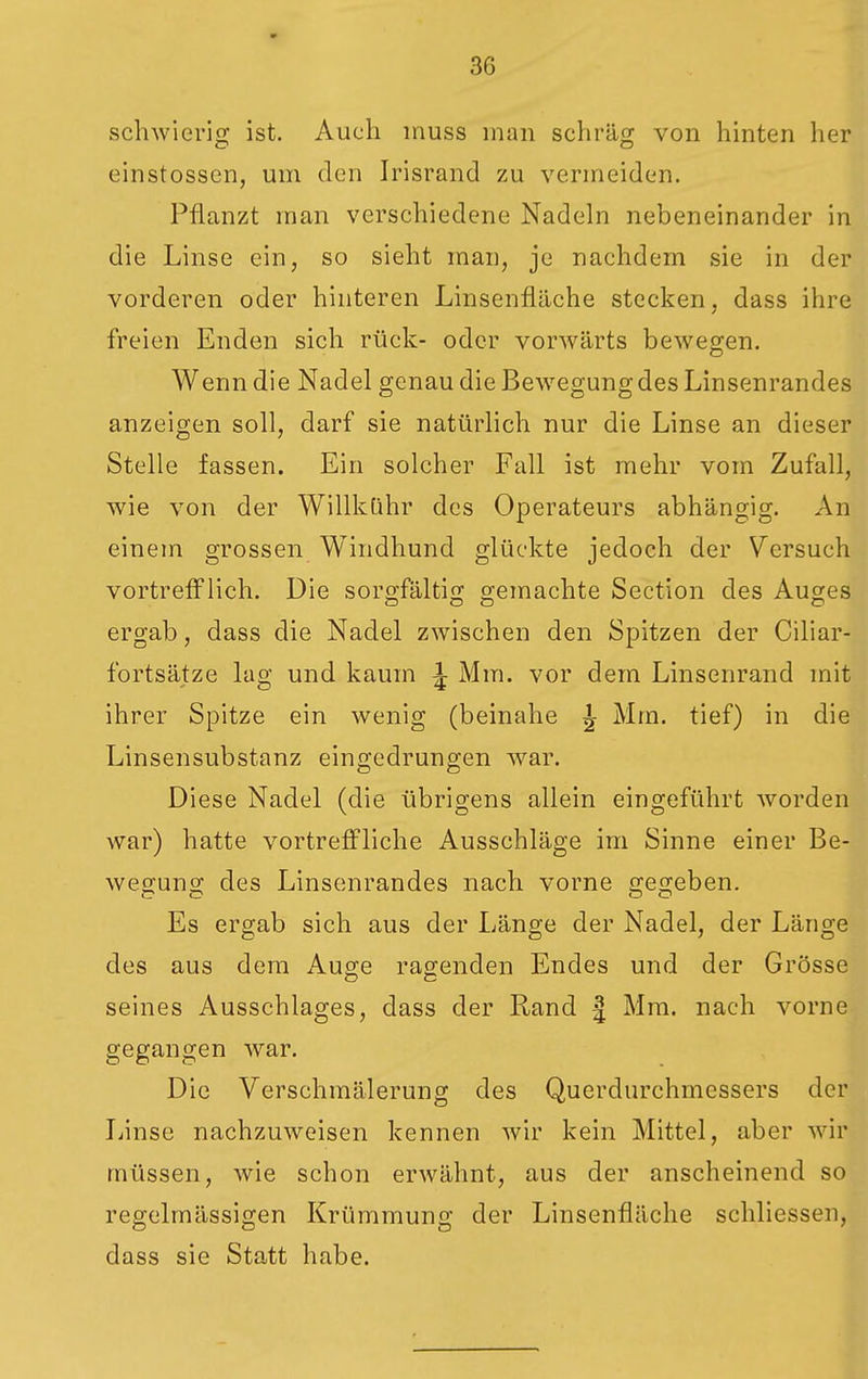 schwierig ist. Auch inuss man schräg von hinten her einstossen, um den Irisrand zu vermeiden. Pflanzt man verschiedene Nadeln nebeneinander in die Linse ein, so sieht man, je nachdem sie in der vorderen oder hinteren Linsenfläche stecken, dass ihre freien Enden sich rück- oder vorwärts bewegen. Wenn die Nadel genau die Bewegung des Linsenrandes anzeigen soll, darf sie natürlich nur die Linse an dieser Stelle fassen. Ein solcher Fall ist mehr vom Zufall, wie von der WillkQhr des Operateurs abhängig. An einem grossen Windhund glückte jedoch der Versuch vortrefflich. Die soro-fälti; gemachte Section des Auges ergab, dass die Nadel zwischen den Spitzen der Ciliar- fortsätze lag und kaum ^ Mm. vor dem Linsenrand mit ihrer Spitze ein wenig (beinahe ^ Mm. tief) in die Linsensubstanz eingedrungen war. Diese Nadel (die übrigens allein eingeführt worden war) hatte vortreffliche Ausschläge im Sinne einer Be- wegung des Linsenrandes nach vorne gegeben. Es ergab sich aus der Länge der Nadel, der Länge des aus dem Auge ragenden Endes und der Grösse seines Ausschlages, dass der Rand | Mm. nach vorne gegangen war. Die Verschmälerung des Querdurchmessers der Jjinse nachzuweisen kennen wir kein Mittel, aber wir müssen, wie schon erwähnt, aus der anscheinend so regelmässigen Krümmung der Linsenfläche schliessen, dass sie Statt habe.