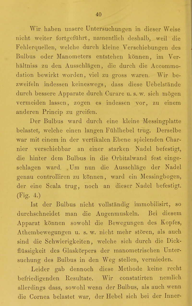 Wir haben unsere Untersuchungen in dieser Weise nicht weiter fortgeführt, narnenthch deshalb, weil die Fehlerquellen, welche durch kleine Verschiebungen des Bulbus oder Manometers entstehen können, im Ver- hältniss zu den Ausschlägen, die durch die Accommo- dation bewirkt worden, viel zu gross waren. Wir be- zweifeln indessen keineswegs, dass diese Uebelstände durch bessere Apparate durch Curare u. s. w. sich mögen vermeiden lassen, zogen es indessen vor, zu einem anderen Princip zu greifen. Der Bulbus ward durch eine kleine Messingplatte belastet, welche einen langen Fühlhebel trug. Derselbe war mit einem in der vertikalen Ebene spielenden Char- nier verschiebbar an einer starken Nadel befestigt, die hinter dem Bulbus in die Orbitalwand fest einge- schlagen ward. . Um nun die Ausschläge der Nadel genau controlliren zu können, ward ein Messingbogen, der eine Scala trug, noch an dieser Nadel befestigt. (Fig. 4.) Ist der Bulbus nicht vollständig immobilisirt, so durchschneidet man die Augenmuskeln. Bei diesem Apparat können sowohl die Bewegungen des Kopfes, Athembewegungen u. s. w. nicht mehr stören, als auch sind die Schwierigkeiten, welche sich durch die Dick- flüssigkeit des Glaskörpers der manometrischen Unter- suchung des Bulbus in den Weg stellen, vermieden. Leider gab dennoch diese Methode keine recht befriedigenden Resultate. Wir constatirten nemlich allerdings dass, sowohl wenn der Bulbus, als auch wenn die Cornea belastet war, der Hebel sich bei der Inner-