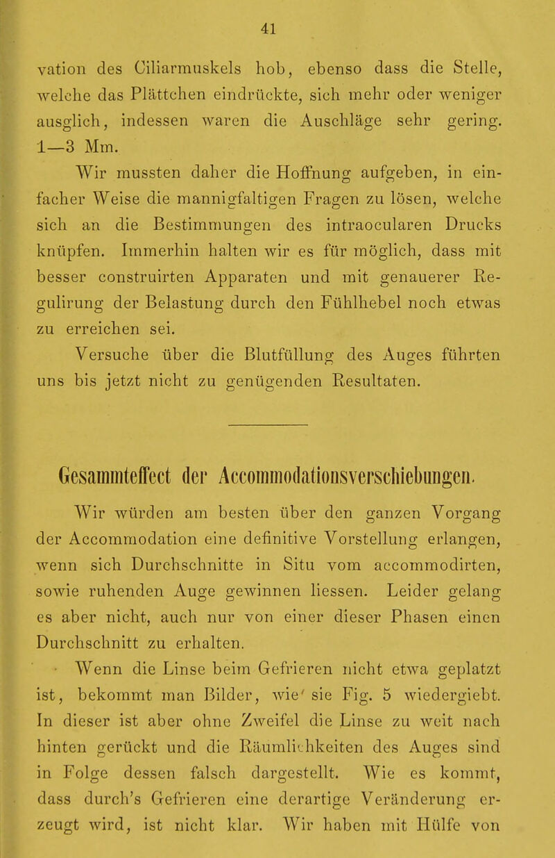 vation des Ciliarmuskels hob, ebenso dass die Stelle, welche das Plättchen eindrückte, sich mehr oder weniger ausglich, indessen waren die Auschläge sehr gering. 1—3 Mm. Wir mussten daher die Hoffnung aufgeben, in ein- facher Weise die mannioffaltisren Fragen zu lösen, welche sich an die Bestimmungen des intraocularen Drucks knüpfen. Immerhin halten wir es für möglich, dass mit besser construirten Apparaten und mit genauerer Re- gulirung der Belastung durch den Fühlhebel noch etwas zu erreichen sei. Versuche über die Blutfülluna; des Auges führten uns bis jetzt nicht zu genügenden Resultaten. Gesammteffect der Accommodcationsverscliiebungen. Wir würden am besten über den ganzen Vorgang der Accommodation eine definitive Vorstellung erlangen, wenn sich Durchschnitte in Situ vom accommodirten, sowie ruhenden Auge gewinnen Hessen. Leider gelang es aber nicht, auch nur von einer dieser Phasen einen Durchschnitt zu erhalten. Wenn die Linse beim Gefrieren nicht etwa geplatzt ist, bekommt man Bilder, wie' sie Fig. 5 wiedergiebt. In dieser ist aber ohne Zweifel die Linse zu weit nach hinten gerückt und die Räumliijhkeiten des Auges sind in Folge dessen falsch dargestellt. Wie es kommt, dass durch's Gefrieren eine derartige Veränderung er- zeugt wird, ist nicht klar. Wir haben mit Hülfe von