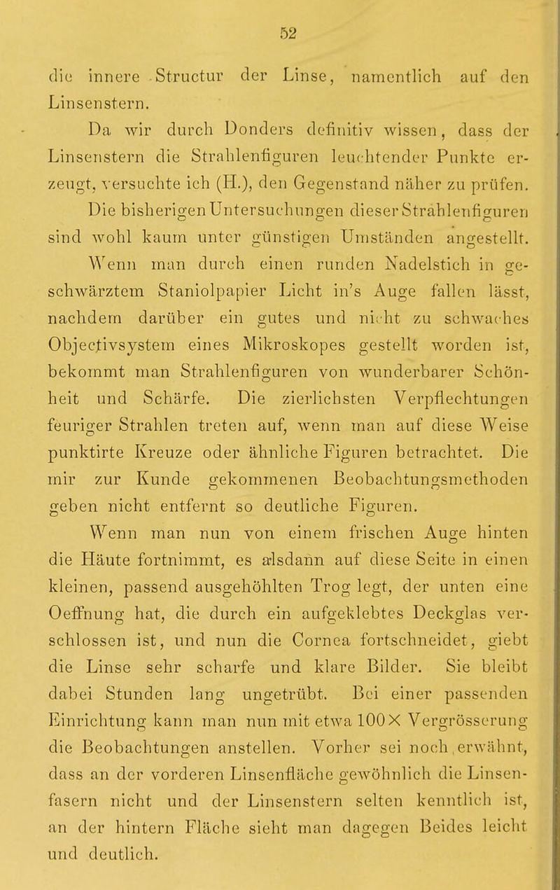 die innere Structur der Linse, namentlich auf den Linsen Stern. Da wir durch Donders definitiv wissen, dass der Linsenstern die Strahlenfiguren leuchtender Punkte er- zeugt, versuchte ich (H.), den Gegenstand näher zu prüfen. Die bisherio-enUntersuchungen dieser Strahlenfisuren sind wohl kaum unter günstigen Umständen angestellt. Wenn man durch einen runden Nadelstich in sc- schwärztem Staniolpapier Licht in's Auge fallen lässt, nachdem darüber ein gutes und nicht zu schwaches Objecjtivsystem eines Mikroskopes gestellt worden ist, bekommt man Strahlenfiguren von wunderbarer Schön- heit und Schärfe. Die zierlichsten Verpflechtungen feurio;er Strahlen treten auf, wenn man auf diese Weise punktirte Kreuze oder ähnliche Figuren betrachtet. Die mir zur Kunde gekommenen Beobachtungsmethoden geben nicht entfernt so deutliche Figuren. Wenn man nun von einem frischen Auge hinten die Häute fortnimmt, es a-lsdann auf diese Seite in einen kleinen, passend ausgehöhlten Trog legt, der unten eine Oeflfnung hat, die durch ein aufgeklebtes Deckglas ver- schlossen ist, und nun die Cornea fortschneidet, giebt die Linse sehr scharfe und klare Bilder. Sie bleibt dabei Stunden lang ungetrübt. Bei einer passenden Einrichtung kann man nun mit etwa 100 X Vergrösserung die Beobachtungen anstellen. Vorher sei noch .erwähnt, dass an der vorderen Linsenflächc gewöhnlich die Linsen- fasern nicht und der Linsenstern selten kenntlich ist, an der hintern Fläche sieht man dagegen Beides leicht und deutlich.