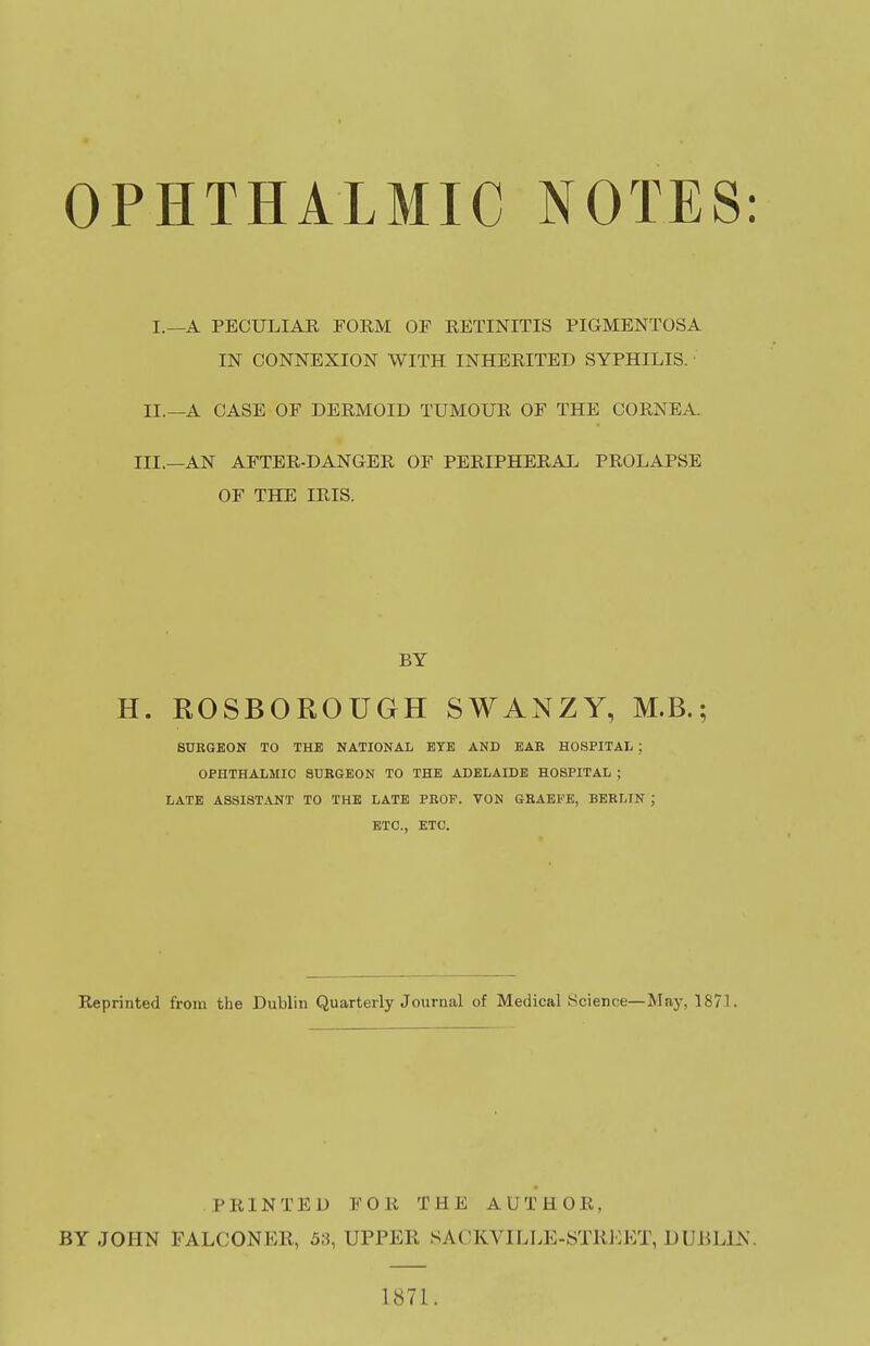 OPHTHALMIC NOTES: I.—A PECULIAR FORM OF RETINITIS PIGMENTOSA IN CONNEXION WITH INHERITED SYPHILIS. IL—A CASE OF DERMOID TUMOUR OF THE CORNEA. III.—AN AFTER-DANGER OF PERIPHERAL PROLAPSE OF THE IRIS. H. ROSBOROUGH SWANZY, M.B.; SUKGEON TO THE NATIONAL EYE AND EAE HOSPITAL ; OPHTHALMIC 8UBGE0N TO THE ADELAIDE HOSPITAL ; LATE ASSISTANT TO THE LATE PEOF. VON GRAEFE, BERLIN J ETC., ETC. Reprinted from the Dublin Quarterly Journal of Medical Science—May, 1871. BY JOHN FALCONER, 5;5, UPPER SACKVILLE-«TRKET, DUBLIN. BY PRINTED FOR THE AUTHOR, 1871.