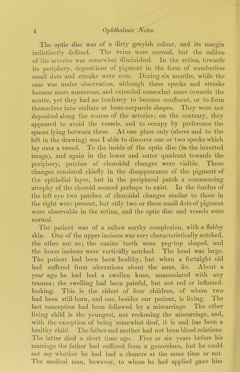 The optic disc was of a dirty greyish colour, and its margin indistinctly defined. The veins were normal, but the calibre of the arteries Avas somewhat diminished. In the retina, towards its periphery, depositions of pigment in the form of numberless small dots and streaks were seen. Dui-ing six months, Avhile the case was under observation, although these specks and streaks became more numerous, and extended somewhat more towards the centre, yet they had no tendency to become confluent, or to form themselves into stellate or bone-corpuscle shapes. They were not deposited along the course of the arteries; on the contrary, they appeared to avoid the vessels, and to occupy by preference the spaces lying between these. At one place only (above and to the left in the drawing) was I able to discover one or two specks which lay over a vessel. To the inside of the optic disc (in the inverted image), and again in the lower and outer quadrant towards the periphery, patches of choroidal changes were visible. These changes consisted chiefly in the disappearance of the pigment of the epithelial layer, but in the pei-ipheral patch a commencing atrophy of the choroid seemed perhaps to exist. In the fundus of the left eye two patches of choroidal changes similar to those in the right were present, but only two or three small dots of pigment were observable in the retina, and the optic disc and vessels were normal. The patient was of a sallow earthy complexion, with a flabby skin. One of the upper incisors was very characteristically notched, the other not so; the canine teeth were peg-top shaped, and the lower incisors were vertically notched. The head was large. The patient had been born healthy, but when a fortnight old had suffered from ulcerations about the anus, &c. About a year ago he had had a swollen knee, unassociated with any trauma; the swelling had been painful, but not red or inflamed- looking. This is the eldest of four children, of whom tAvo had been still-born, and one, besides our patient, is living. The last conception had been followed by a miscarriage. The other living child is the youngest, not reckoning the miscarriage, and, with the exception of being somewhat deaf, it is and has been a healthy child. The father and mother had not been blood relations. The latter died a short time ago. Five or six years before his marriage the father had suffei'ed from a gonorrhoea, but he could not say whether he had had a chancre at the same time or not. The medical man, however, to whom he had applied gave him