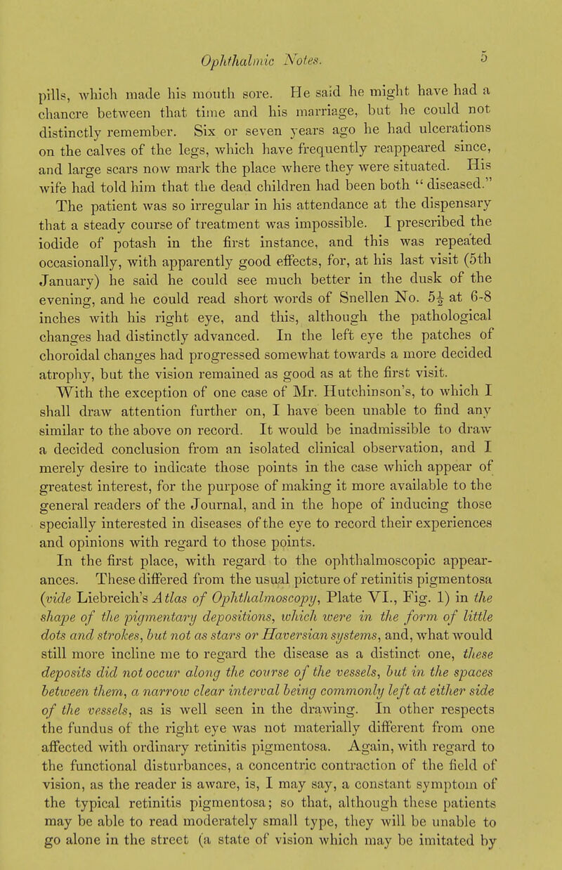 pills, which made his month sore. He said he might have had a chancre between that time and his marriage, but he could not distinctly remember. Six or seven years ago he had ulcerations on the calves of the legs, which have frequently reappeared since, and large scax's now mark the place where they were situated. His wife had told him that the dead children had been both  diseased. The patient was so irregular in his attendance at the dispensary that a steady course of treatment was impossible. I prescribed the iodide of potash in the first instance, and this was repeated occasionally, with apparently good effects, for, at his last visit (5th January) he said he could see much better in the dusk of the evening, and he could read short words of Snellen No. 5^ at 6-8 inches with his right eye, and this, although the pathological changes had distinctly advanced. In the left eye the patches of choroidal changes had progressed somewhat towai-ds a more decided atrophy, but the vision remained as good as at the first visit. With the exception of one case of Mr. Hutchinson's, to which I shall draw attention further on, I have been unable to find any similar to the above on record. It would be inadmissible to draw a decided conclusion from an isolated clinical observation, and I merely desire to indicate those points in the case which appear of greatest interest, for the purpose of making it more available to the general readers of the Journal, and in the hope of inducing those specially interested in diseases of the eye to record their experiences and opinions with regard to those points. In the first place, with regard to the ophthalmoscopic appear- ances. These differed from the usual picture of retinitis pigmentosa {vide Liebreich's ^ f^as of Ophthalmoscopi/, Plate VI., Fig. 1) in the sha2oe of the pigmentary depositions, which were in the form of little dots and strokes, but not as stars or Haversian systems, and, what Avould still more incline me to regai'd the disease as a distinct one, these deposits did not occur along the course of the vessels, hut in the spaces betiveen them, a narrow clear interval being commonly left at either side of the vessels, as is well seen in the drawing. In other respects the fundus of the right eye was not materially different from one affected with ordinary retinitis pigmentosa. Again, with regard to the functional disturbances, a concentric contraction of the field of vision, as the reader is aware, is, I may say, a constant symptom of the typical retinitis pigmentosa; so that, although these patients may be able to read moderately small type, they will be unable to go alone in the street (a state of vision which may be imitated by