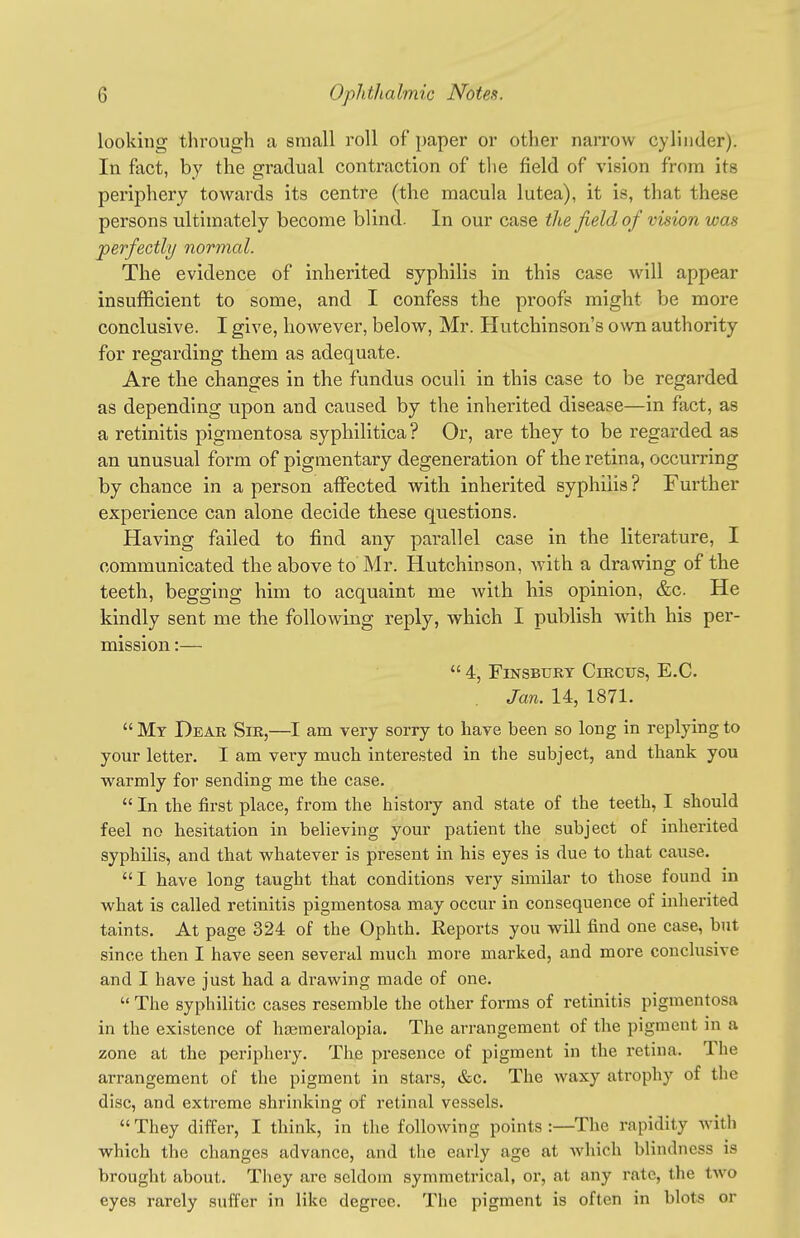 looking tlu'ough a small roll of paper or other narrow cylinder). In fact, by the gradual contraction of the field of vision from its periphery towards its centre (the macula lutea), it is, that these persons ultimately become blind. In our case the field of vision was perfectly normal. The evidence of inherited syphilis in this case will appear insufficient to some, and I confess the proofs might be more conclusive. I give, however, below, Mr. Hutchinson's own authority for regarding them as adequate. Are the changes in the fundus oculi in this case to be regarded as depending upon and caused by the inherited disease—in fact, as a retinitis pigmentosa syphilitica ? Or, are they to be regarded as an unusual form of pigmentary degeneration of the retina, occurring by chance in a person affected with inherited syphilis? Further experience can alone decide these questions. Having failed to find any parallel case in the literature, I communicated the above to Mr. Hutchinson, with a drawing of the teeth, begging him to acquaint me with his opinion, &c. He kindly sent me the following reply, which I pubhsh A\dth his per- mission :—  4, FiNSBURY Circus, E.G. Jan. 14, 1871.  My Dear Sir,—I am very sorry to have been so long in replying to your letter. I am very much interested in the subject, and thank you warmly for sending me the case.  In the first place, from the history and state of the teeth, I should feel no hesitation in believing your patient the subject of inherited syphilis, and that whatever is present in his eyes is due to that cause, I have long taught that conditions very similar to those found in what is called retinitis pigmentosa may occur in consequence of inherited taints. At page 324 of the Ophth. Reports you will find one case, but since then I have seen several much more marked, and more conclusive and I have just had a drawing made of one.  The syphilitic cases resemble the other forms of retinitis pigmentosa in the existence of heemeralopia. The arrangement of the pigment in a zone at the periphery. The presence of pigment in the retina. The arrangement of the pigment in stars, &c. The waxy atrophy of the disc, and extreme shrinking of retinal vessels.  They differ, I think, in the following points :—The rapidity with which the changes advance, and the early age at which blindness is brought about. Tliey are seldom symmetrical, or, at any rate, the two eyes rarely suffer in like degree. The pigment is often in blots or