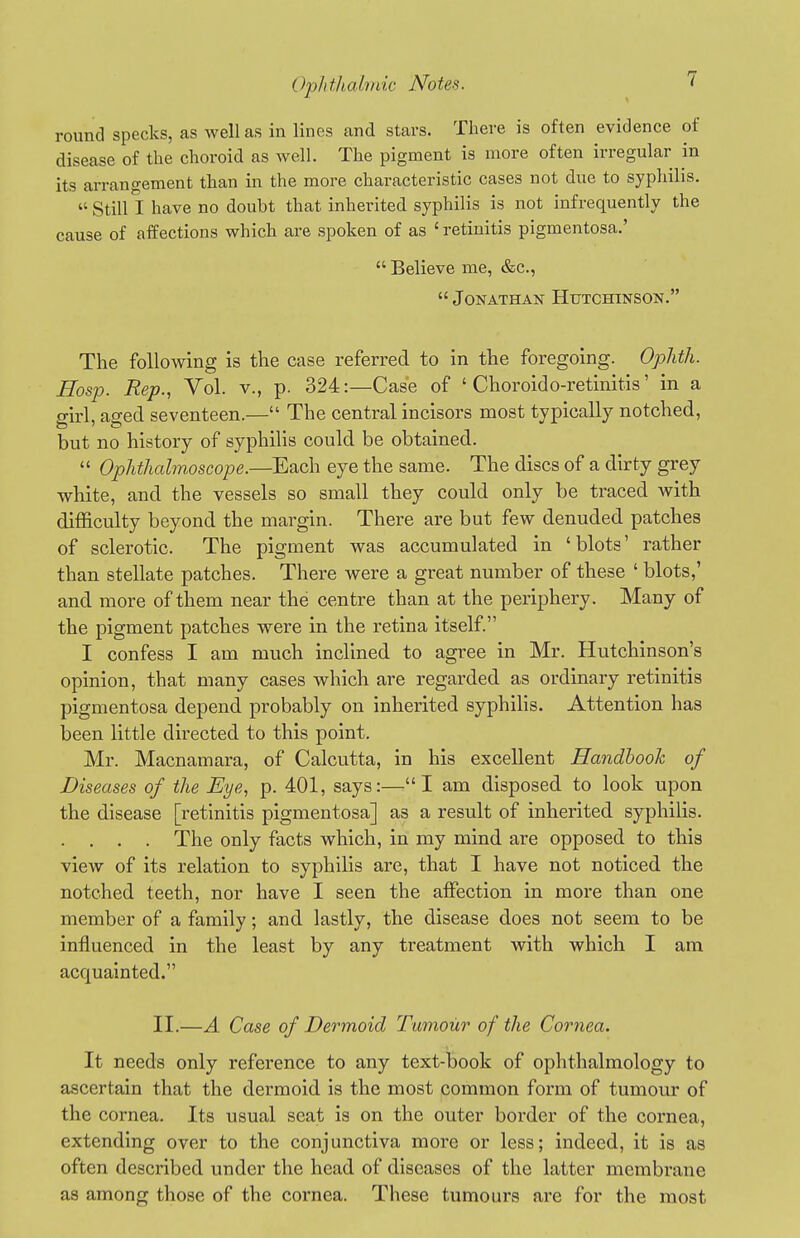 round specks, as well as in lines and stars. There is often evidence of disease of the choroid as well. The pigment is more often irregular in its arrangement than in the more characteristic cases not due to syphilis.  Still I have no doubt that inherited syphilis is not infrequently the cause of affections which are spoken of as ' retinitis pigmentosa.'  Believe me, &c.,  Jonathan Hutchinson. The following is the case referred to in the foregoing. Ophth. Jffosp. Rep., Vol. v., p. 324:—Case of ' Choroido-retinitis' in a girl, aged seventeen.— The central incisors most typically notched, but no history of syphilis could be obtained.  OphtJiahnoscope.—Each eye the same. The discs of a dirty grey white, and the vessels so small they could only be traced with difficulty beyond the margin. There are but few denuded patches of sclerotic. The pigment was accumulated in 'blots' rather than stellate patches. There were a great number of these ' blots,' and more of them near the centre than at the perif)hery. Many of the pigment patches were in the retina itself. I confess I am much inclined to agree in Mr. Hutchinson's opinion, that many cases which are regarded as ordinary retinitis pigmentosa depend probably on inherited syphilis. Attention has been little directed to this point. Mr. Macnamara, of Calcutta, in his excellent Handbook of Diseases of the Eye, p. 401, says:—I am disposed to look upon the disease [retinitis pigmentosa] as a result of inherited syphilis. . . . . The only facts which, in my mind are opposed to this vieAv of its relation to syphilis are, that I have not noticed the notched teeth, nor have I seen the affection in more than one member of a family; and lastly, the disease does not seem to be influenced in the least by any treatment with which I am acquainted. II.—A Case of Dermoid Tumour of the Cornea. It needs only reference to any text-book of ophthalmology to ascertain that the dermoid is the most common form of tumour of the cornea. Its usual seat is on the outer border of the cornea, extending over to the conjunctiva more or less; indeed, it is as often described under the head of diseases of the latter membrane as among those of the cornea. These tumours are for the most
