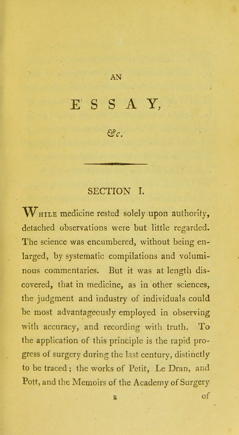 AN E' S S A Y, SECTION I. HiLE medicine rested solely upon authority, detached observations were but little regarded. The science was encumbered, without being en- larged, by systematic compilations and volumi- nous commentaries. But it was at length dis- covered, that in medicine, as in other sciences, the judgment and industry of individuals could be most advantageously employed in observing with accuracy, and recording with truth. To the application of this principle is the rapid pro- gress of surgery during the last century, distinctly to be traced ; the works of Petit, Le Dran, and Pott, and the Memoirs of the Academy of Surgery s of