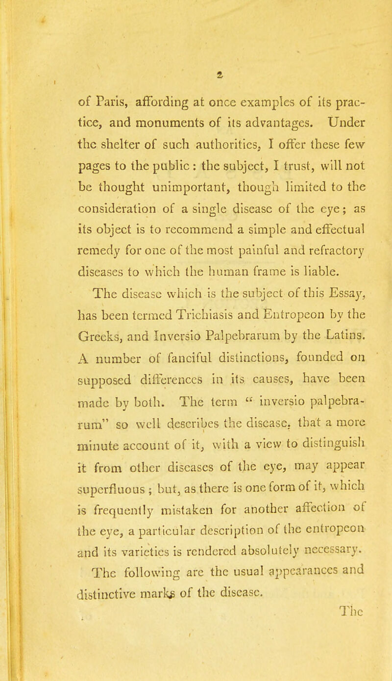 ft of Paris, affording at once examples of its prac- tice, and monuments of its advantages. Under the shelter of such authorities, I offer these few pages to the public : the subject, I trust, will not be thought unimportant, though limited to the consideration of a single disease of the eye; as its object is to recommend a simple and effectual remedy for one of the most painful and refractory diseases to which the human frame is liable. The disease which is the subject of this Essay, has been termed Trichiasis and Entropeon by the Greeks, and Inversio Palpebrarum by the Latins. A number of fanciful distinctions, founded on supposed dilferenccs in its causes, have been made by both. The term  inversio palpebra- rum so well describes the disease, that a more minute account of it, with a view to distinguisli it from other diseases of the eye, may appear superfluous ; but, as there is one form of it, which is frequently mistaken for another affection of the eye, a particular description of the entropeon and its varieties is rendered absolutely necessary. The following are the usual appearances and distinctive mark* of the disease. Tiie