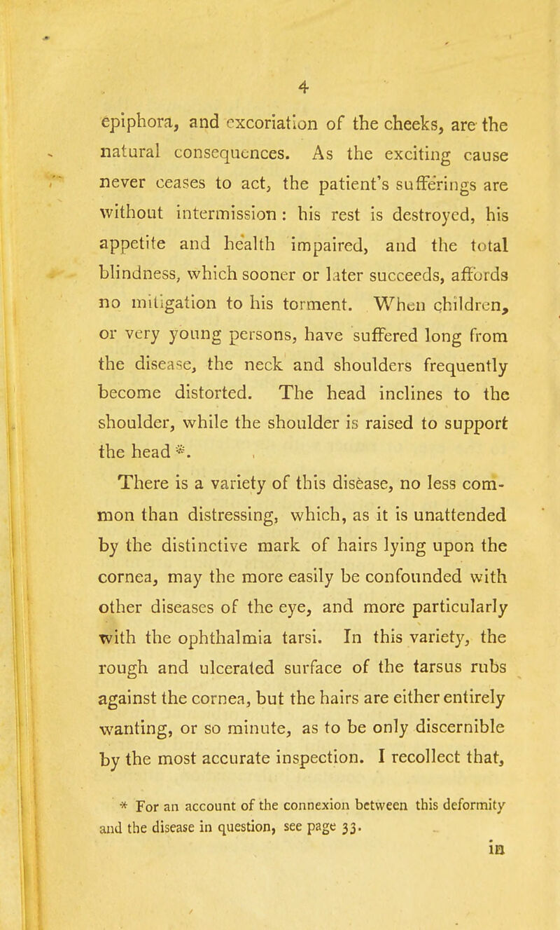 epiphora, and excoriation of the cheeks, are the natural consequences. As the exciting cause never ceases to act, the patient's sufferings are without intermission: his rest is destroyed, his appetite and health impaired, and the total blindness, which sooner or later succeeds, affurds no mitigation to his torment. When children, or very young persons, have suffered long from the disease, the neck and shoulders frequently become distorted. The head inclines to the shoulder, while the shoulder is raised to support the head There is a variety of this disease, no less com- mon than distressing, which, as it is unattended by the distinctive mark of hairs lying upon the cornea, may the more easily be confounded with other diseases of the eye, and more particularly with the ophthalmia tarsi. In this variety, the rough and ulcerated surface of the tarsus rubs against the cornea, but the hairs are either entirely wanting, or so minute, as to be only discernible by the most accurate inspection. I recollect that, * For an account of the connexion between this deformity and the disease in question, see page 33. in /