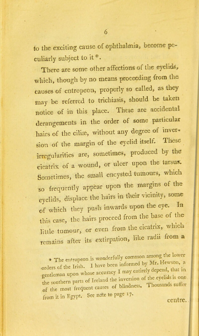 to the exciting cause of oplitbalmia, become pe- culiarly subject to it*. There are some other affections of the eyelids, which, though by no means proceeding from the causes of entropeoii, properly so called, as they may be referred to trichiasis, should be taken notice of in this place. These are accidental derangements in the order of some particular hairs of the ciliae, without any degree of inver. sion of the margin of the eyelid itself. These irregularities are, sometimes, produced by the cicatrix of a wound, or ulcer upon the tarsus. Sometimes, the small encysted tumours, which so frequently appear upon the margins of the eyelids, displace the hairs in their vicinity, some of which they push inwards upon the eye. In this case, the hairs proceed from the base of the little tumour, or even from the cicatrix, which remains after its extirpation, like radii from a * The er,tropeon is wonderfully Gomnian among the lower orders of the Irish. 1 have been informed by Mr. Hewson, a g:^^^^ man upon whose accuracy I may entirely depend^ that ,a L southern parts of Ireland the inversion of the eyehds . one of the most frequent causes of blindness. Thousands suffer from it in Egypt. See note to page 17. ^^^^^^^^