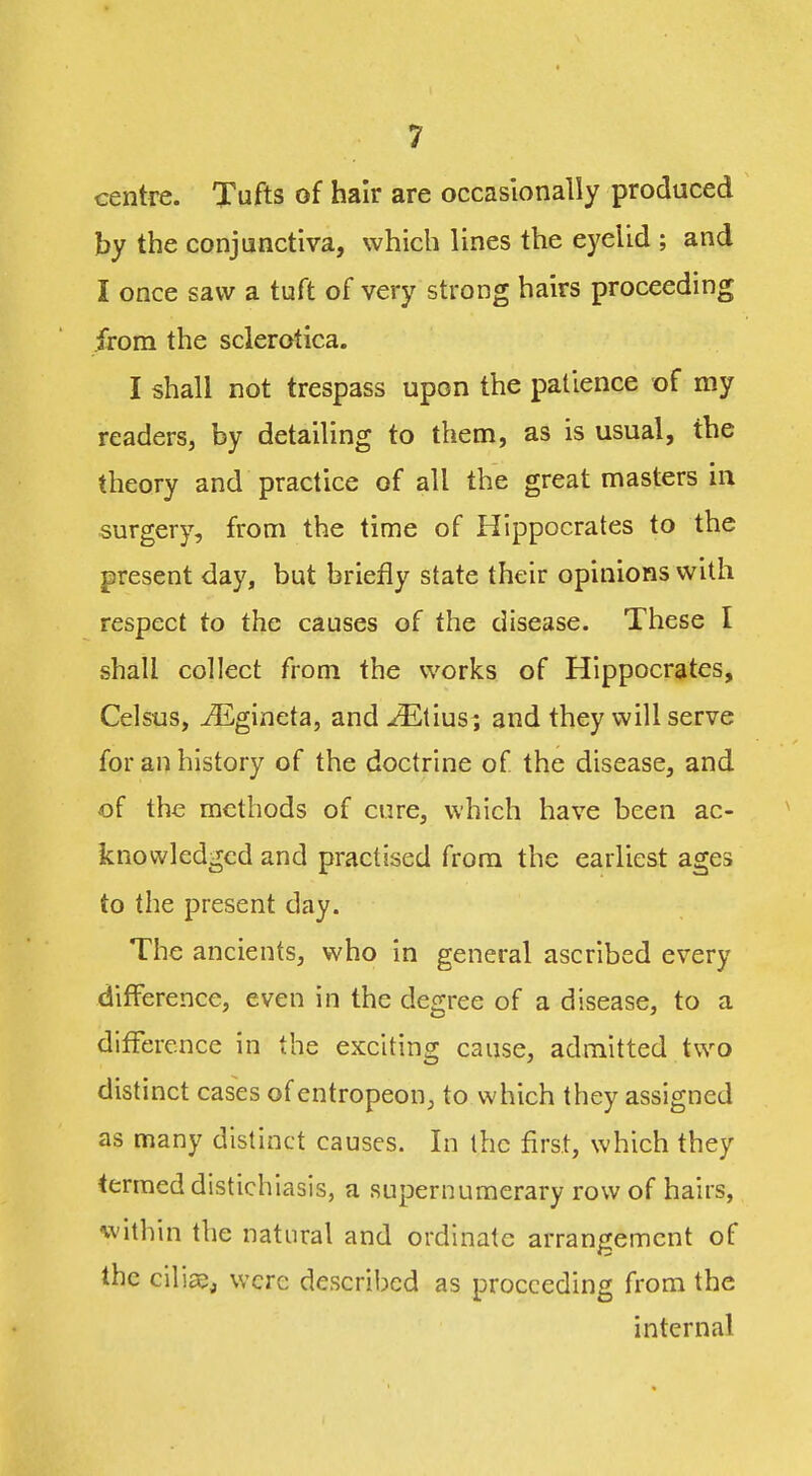 centre. Tufts of hair are occasionally produced by the conjunctiva, which lines the eyelid ; and I once saw a tuft of very strong hairs proceeding from the sclerotica. I shall not trespass upon the patience of my readers, by detailing to them, as is usual, the theory and practice of all the great masters in surgery, from the time of Hippocrates to the present day, but briefly state their opinions with respect to the causes of the disease. These I shall collect from the works of Hippocrates, Celsus, ^Egineta, and ^tius; and they will serve for an history of the doctrine of the disease, and of the methods of cure, which have been ac- knowledged and practised from the earliest ages to the present day. The ancients, who in general ascribed every difference, even in the degree of a disease, to a difference in the exciting cause, admitted two distinct cases of entropeon, to which they assigned as many distinct causes. In the first, which they termed distichiasis, a supernumerary row of hairs, within the natural and ordinate arrangement of the ciliaej were described as proceeding from the internal