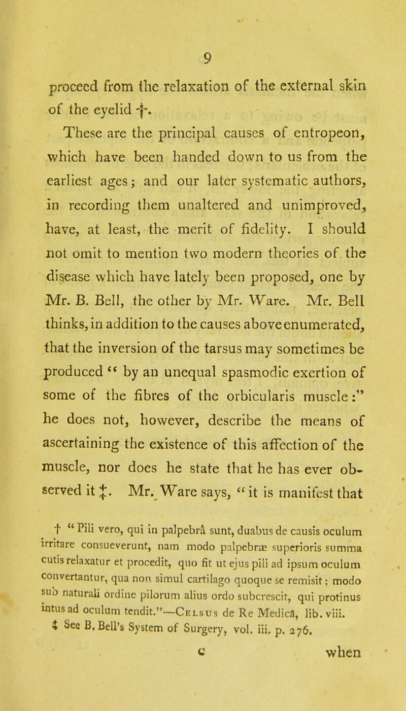 proceed from the relaxation of the external skin of the eyelid -jf. These are the principal causes of entropeon, which have been handed down to us from the earliest ages; and our later systematic authors, in recording them unaltered and unimproved^ have, at least, the merit of fidelity. I should not omit to mention two modern theories of the disease which have lately been proposed, one by Mr. B. Bell, the other by Mr. Ware. Mr. Bell thinks, in addition to the causes above enumerated, that the inversion of the tarsus may sometimes be produced ** by an unequal spasmodic exertion of some of the fibres of the orbicularis muscle he does not, however, describe the means of ascertaining the existence of this affection of the muscle, nor does he state that he has ever ob- served it J. Mr. Ware says,  it is manifest that t  Pili vero, qui in palpebra sunt, duabus de causis oculum irritare consucverunt, nam modo palpebrae superioris summa cutis relaxatur et procedit, quo fit ut ejus pili ad ipsum oculum convertantur, qua non simul cartilage quoque se remisit; modo suo naturali ordine pilonim alius ordo subcrescit, qui protinus intusad oculum tendit.—Celsus de Re Medica, lib.viii. i See B. Bell's System of Surgery, vol. iii. p. 276. c when