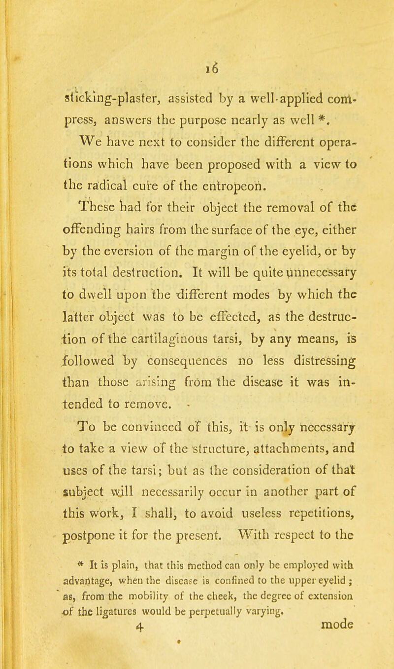 sticking-plaster, assisted by a well-applied com- press, answers the purpose nearly as well *. We have next to consider the different opera- tions which have been proposed with a view to the radical cure of the entropeori. These had for their object the removal of the offending hairs from the surface of the eye, either by the eversion of the margin of the eyelid, or by its total destruction. It will be quite unnecessary to dwell upon the different modes by which the latter object was to be effected, as the destruc- iion of the cartilaginous tarsi, by any means, is followed by consequences no less distressing than those arising from the disease it wa« in- tended to remove. - To be convinced of this, it- is only necessary to take a view of the structure, attachments, and uses of the tarsi; but as the consideration of that subject wjU necessarily occur in another part of this work, I shall, to avoid useless repetitions, postpone it for the present. With respect to the * It is plain, that this method can only be employed with advailtage, when the disease is confined to the upper eyelid ; as, from the mobility of the cheek, the degree of extension •of the ligatures would be perpetually varying. 4 mode