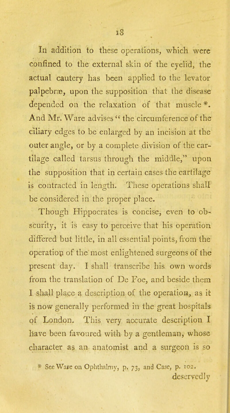 In addition to these operations, which were confined to the external skin of the eyelid, the actual cautery has been applied to the levator palpebrae, upon the supposition that the disease depended on the relaxation of that muscle *. And Mr. Ware advises  the circumference of the ciliary edges to be enlarged by an incision at the outer angle, or by a complete division of the car- tilage called tarsus through the middle, upon the supposition that in certain cases the cartilage is contracted in length. These operations shall be considered in the proper place. Though Hippocrates is concise, even to ob- scurity, it is easy to perceive that his operation differed but little, in all essential points, from the operation of the most enlightened surgeons of the present day. I shall transcribe his own words from the translation of De Foe, and beside them I shall place a description of the operation, as it is now generally performed in the great hospitals of London. This very accurate description I have been favoured with by a gentleman, whose character as an anatomist and a surgeon is so * See Ware on Ophthalniy, p. 73, and Case, p. 102. deservedly