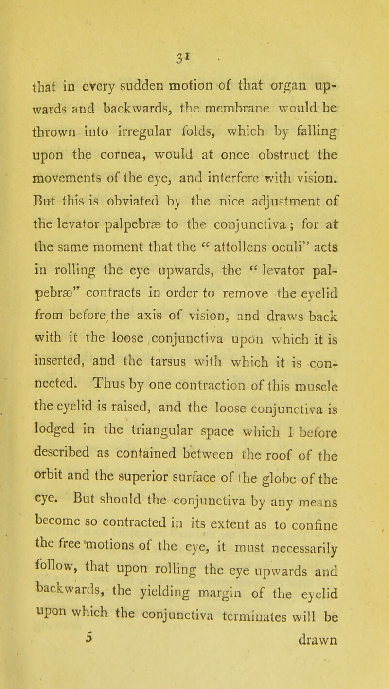 wards and backwards, the membrane would be thrown into irregular folds, which by falling upon the cornea, would at once obstruct the movements of the eye, and interfere with vision. But this is obviated b) the nice adjustment of the levator palpebrse to the conjunctiva; for at the same moment that the  attollens oculi acts in rolling the eye upwards, the  levator pal- pebras'^ contracts in order to remove the eyelid from before the axis of vision, and draws back with it the loose conjunctiva upon which it is inserted, and the tarsus with which it is con- nected. Thus by one contraction of this muscle the eyelid is raised, and the loose conjunctiva is lodged in the triangular space which I before described as contained between the roof of the orbit and the superior surface of the globe of the eye. But should the conjunctiva by any means become so contracted in its extent as to confine the free'motions of the eye, it must necessarily follow, that upon rolling the eye upwards and backwards, the yielding margin of the eyelid upon which the conjunctiva terminates will be 5 drawn