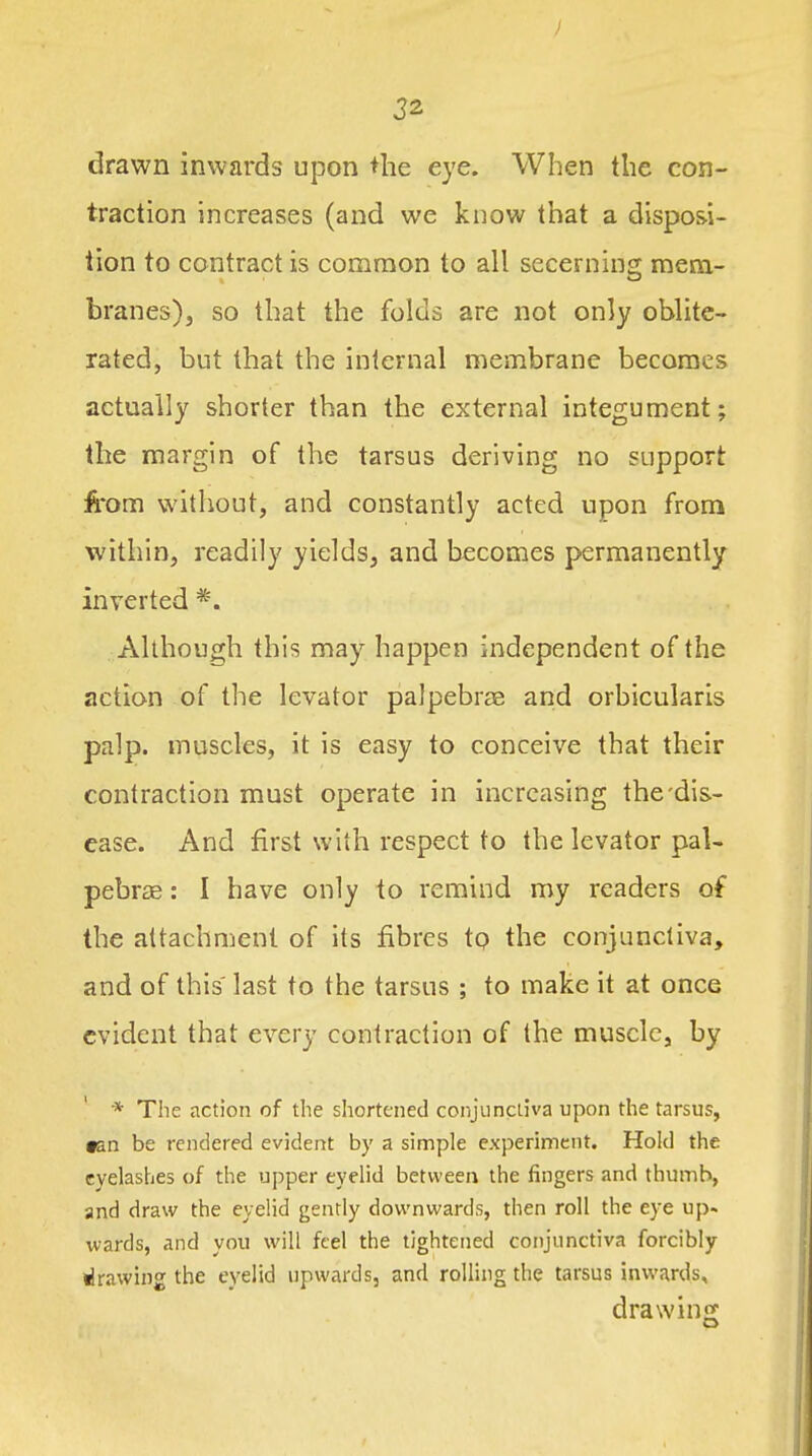 drawn inwards upon the eye. When the con- traction increases (and we know that a disposi- tion to contract is common to all secerning mem- branes), so that the folds are not only oblite- rated, but that the internal membrane becomes actually shorter than the external integument; the margin of the tarsus deriving no support from without, and constantly acted upon from within, readily yields, and becomes permanently inverted *. Although this may happen independent of the action of the levator paJpebrae and orbicularis palp, muscles, it is easy to conceive that their contraction must operate in increasing the-dis- ease. And first with respect to the levator pal- pebrse: I have only to remind my readers of the attachment of its fibres tp the conjunctiva, and of this last to the tarsus ; to make it at once evident that every contraction of the muscle, by * The action of the shortened conjunctiva upon the tarsus, tan be rendered evident by a simple experiment. Hold the eyelashes of the upper eyelid between the fingers and thumb, and draw the eyelid gently downwards, then roll the eye up- wards, and you will feel the tightened conjunctiva forcibly drawing the eyelid upwards, and rolling the tarsus inwards, drawing