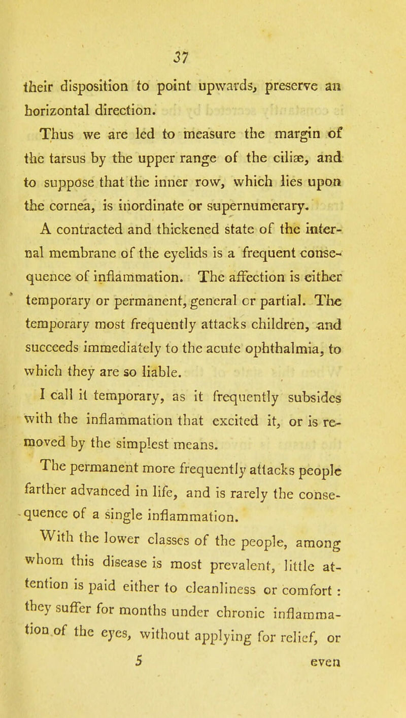 their disposition to point upwards^ preserve an horizontal direction. Thus we are led to measure the margin of the tarsus by the upper range of the cihse, and to suppose that the inner row, which lies upon the cornea, is inordinate or supernumerary, A contracted and thickened state of the inter- nal membrane of the eyelids is a frequent conse- quence of inflammation. The affection is either temporary or permanent, general or partial. The temporary most frequently attacks children, and succeeds immediately to the acute ophthalmia, to which they are so liable. I call it temporary, as it frequently subsides with the inflammation that excited it, or is re- moved by the simplest means. The permanent more frequently attacks people farther advanced in life, and is rarely the conse- quence of a single inflammation. With the lower classes of the people, among whom this disease is most prevalent, little at- tention is paid either to cleanliness or comfort : they suffer for months under chronic inflamma- tion of the eyes, without applying for relief, or 5 even