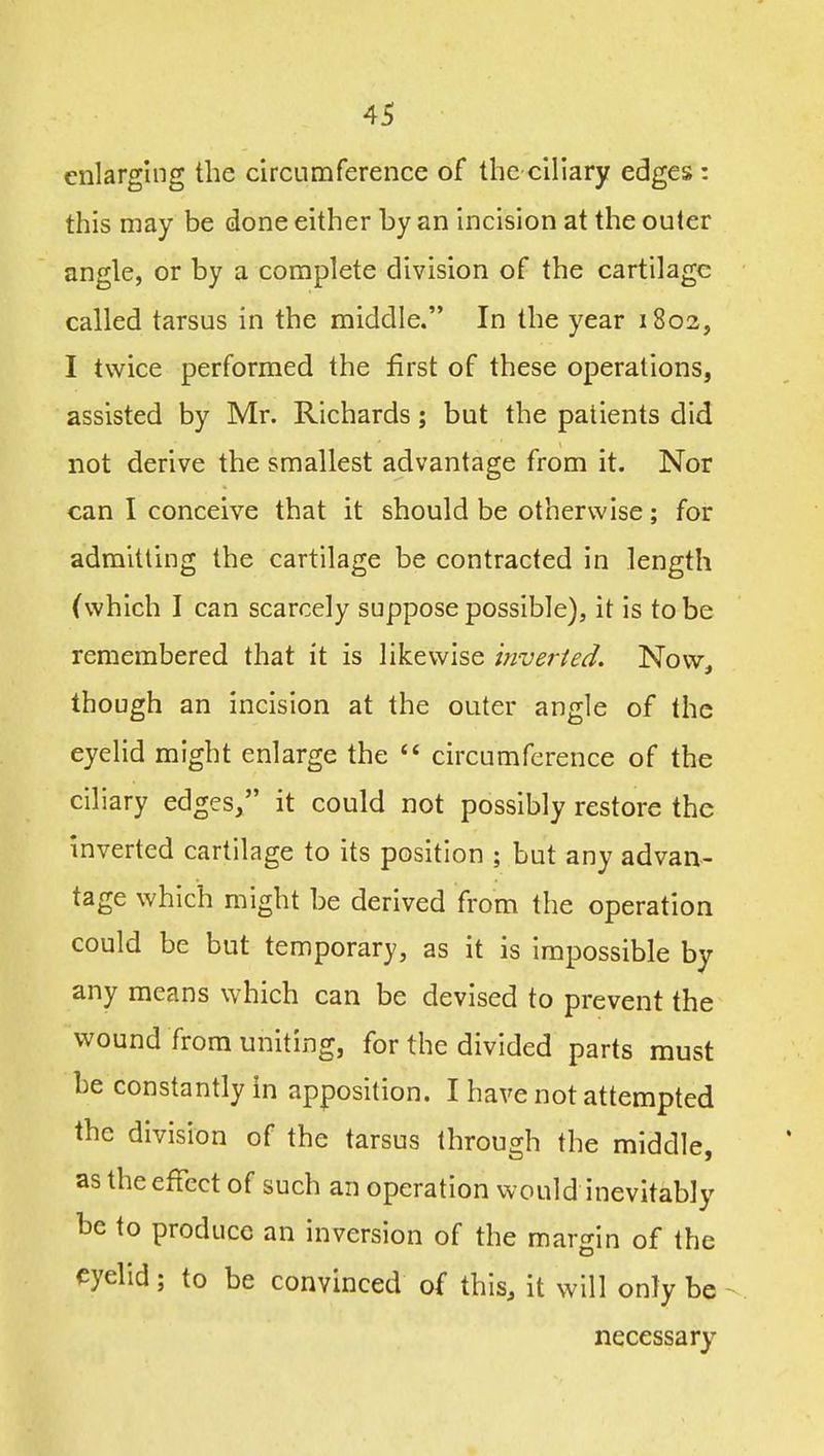 enlarging the circumference of the ciliary edges : this may be done either by an incision at the outer angle, or by a complete division of the cartilage called tarsus in the middle. In the year 1802, I twice performed the first of these operations, assisted by Mr. Richards; but the patients did not derive the smallest advantage from it. Nor can I conceive that it should be otherwise; for admitting the cartilage be contracted in length (which I can scarcely suppose possible), it is to be remembered that it is likewise inverted. Now, though an incision at the outer angle of the eyelid might enlarge the  circumference of the ciliary edges, it could not possibly restore the inverted cartilage to its position ; but any advan- tage which might be derived from the operation could be but temporary, as it is impossible by any means which can be devised to prevent the wound from uniting, for the divided parts must be constantly in apposition. I have not attempted the division of the tarsus through the middle, as the effect of such an operation would inevitably be to produce an inversion of the margin of the eyelid; to be convinced of this, it will only be necessary