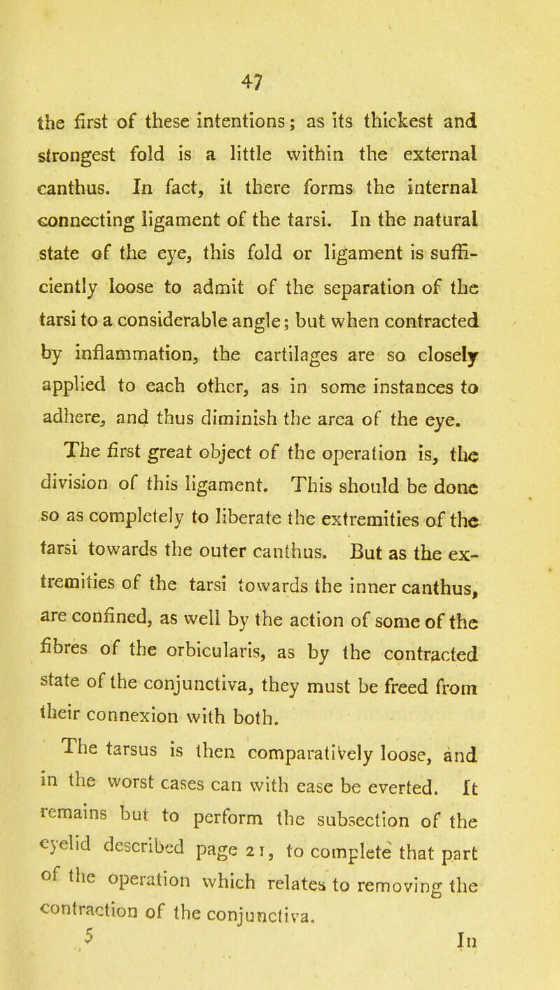 the first of these intentions; as its thickest and strongest fold is a little within the external canthus. In fact, it there forms the internal connecting ligament of the tarsi. In the natural state of the eye, this fold or ligament is suffi- ciently loose to admit of the separation of the tarsi to a considerable angle; but when contracted by inflammation, the cartilages are so closely applied to each other, as in some instances to adhere, and thus diminish the area of the eye. The first great object of the operation is, the division of this ligament. This should be done so as completely to liberate the extremities of the tarsi towards the outer canthus. But as the ex- tremities of the tarsi towards the inner canthus, are confined, as well by the action of some of the fibres of the orbicularis, as by the contracted state of the conjunctiva, they must be freed from their connexion with both. The tarsus is then comparatively loose, and m the worst cases can with ease be everted. It remains but to perform the subsection of the eyelid described page 21, to complete that part of the operation which relates to removing the contraction of the conjunctiva. ^ In