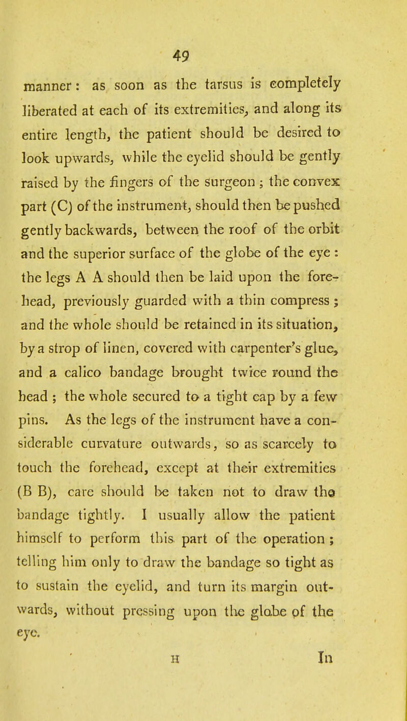 manner: as soon as the tarsus is Gomplefely liberated at each of its extremities^, and along its entire length, the patient should be desired to look upwards^ while the eyelid should be gently raised by the fingers of the surgeon ; the convex part (C) of the instrument, should then be pushed gently backwards, between the roof of the orbit and the superior surface of the globe of the eye : the legs A A should then be laid upon the fore- head, previously guarded with a thin compress; and the whole should be retained in its situation, by a strop of linen, covered with carpenter's glue, and a calico bandage brought twice round the bead ; the whole secured to a tight cap by a few pins. As the legs of the instrument have a con- siderable curvature outwards, so as scarcely to touch the forehead, except at their extremities (B B), care should be taken not to draw the bandage tightly. 1 usually allow the patient himself to perform this, part of the operation ; telling him only to draw the bandage so tight as to sustain the eyelid, and turn its margin out- wards, without pressing upon the globe pf the eye. H 111