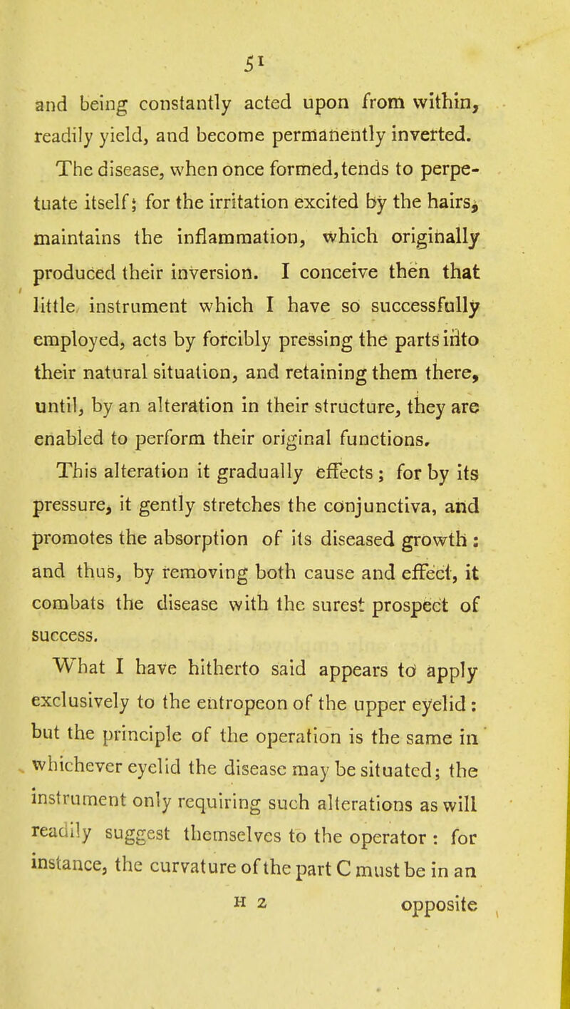 and being constantly acted upon from within, readily yield, and become permanently inverted. The disease, when once formed, tends to perpe- tuate itself; for the irritation excited by the hairs^ maintains the inflammation, which origirially produced their inversion. I conceive then that little, instrument which I have so successfully employed, acts by forcibly pressing the parts irito their natural situation, and retaining them there, until, by an alterdtion in their structure, they are enabled to perform their original functions. This alteration it gradually effects ; for by its pressure, it gently stretches the conjunctiva, and promotes the absorption of its diseased growth : and thus, by removing both cause and effect, it combats the disease with the surest prospect of success. What I have hitherto said appears id apply exclusively to the entropeon of the upper eyelid: but the principle of the operation is the same in whichever eyelid the disease may be situated; the instrument only requiring such alterations as will readily suggest themselves to the operator : for instance, the curvature of the part C must be in an H 2 opposite