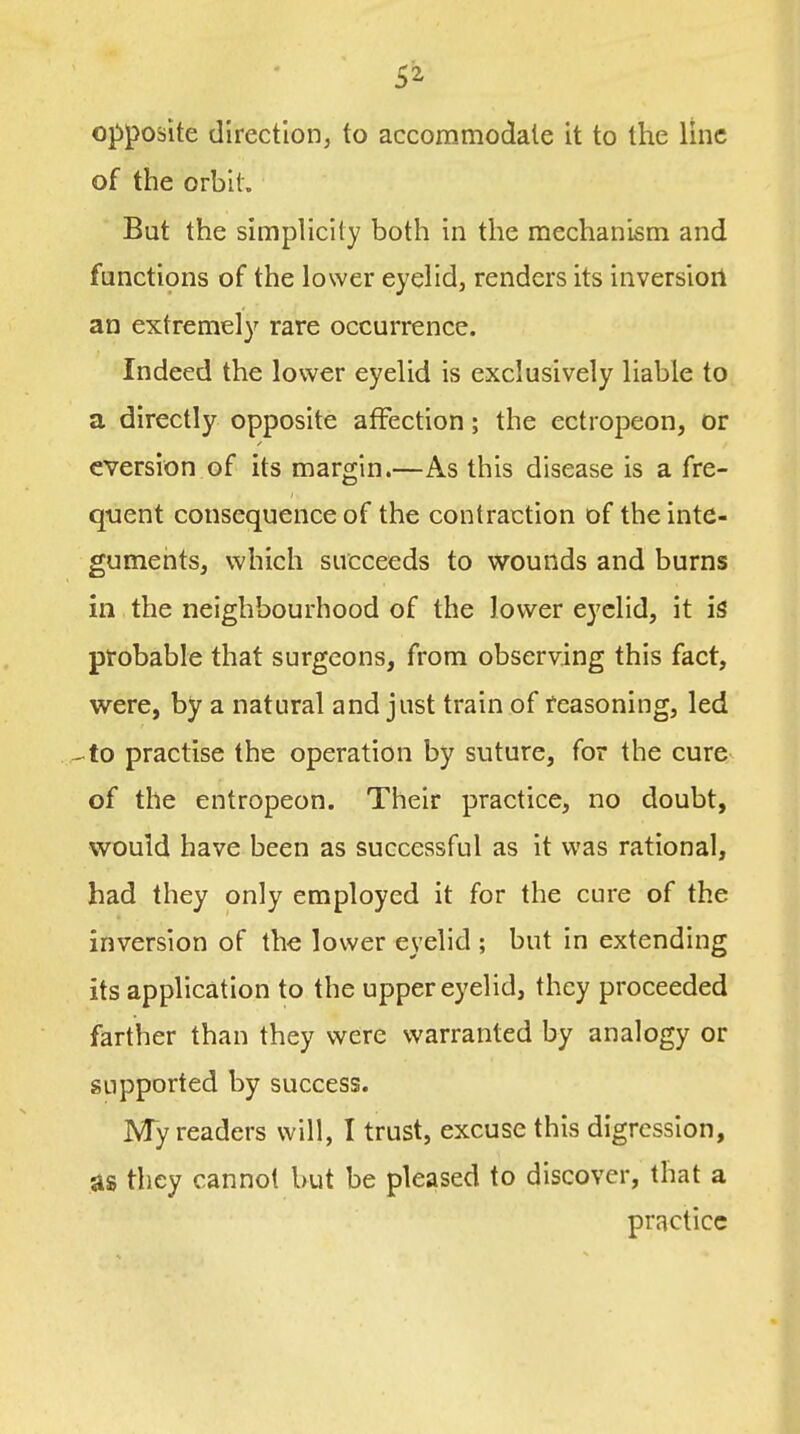 SI opposite direction, to accommodate it to the line of the orbit. But the simphclty both in the mechanism and functions of the lower eyelid, renders its inversiorl an extremely rare occurrence. Indeed the lower eyelid is exclusively liable to a directly opposite affection; the ectropeon, or cversion of its margin.—As this disease is a fre- quent consequence of the contraction of the inte- guments, which succeeds to wounds and burns in the neighbourhood of the lower eyelid, it probable that surgeons, from observing this fact, were, by a natural and just train of reasoning, led --to practise the operation by suture, for the cure of the entropeon. Their practice, no doubt, would have been as successful as it was rational, had they only employed it for the cure of the inversion of the lower eyelid ; but in extending its application to the upper eyelid, they proceeded farther than they were warranted by analogy or supported by success. My readers will, I trust, excuse this digression, as they cannot but be pleased to discover, that a practice