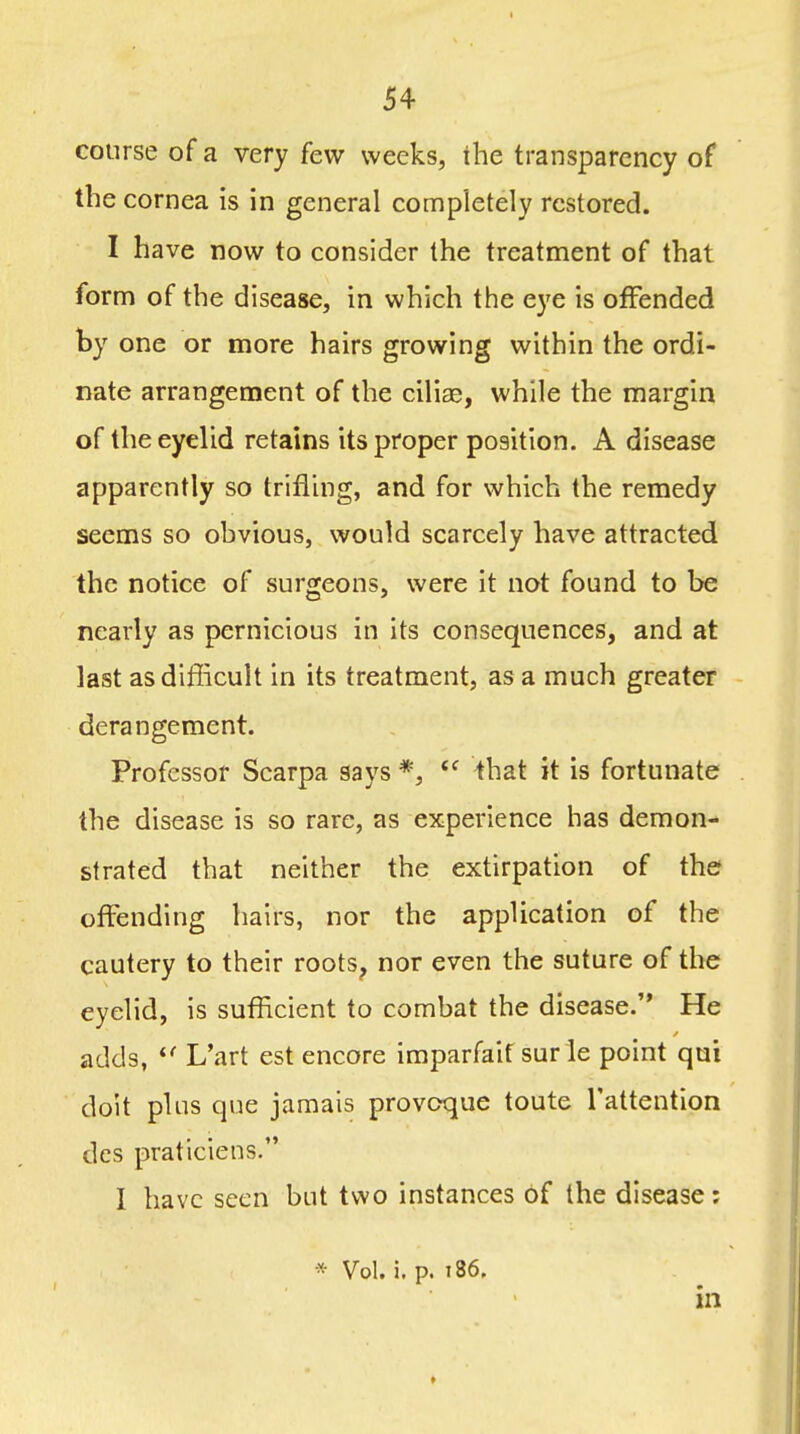 course of a very few weeks, ihe transparency of the cornea is in general completely restored. I have now to consider the treatment of that form of the disease, in which the eye is offended by one or more hairs growing within the ordi- nate arrangement of the ciliae, while the margin of the eyelid retains its proper position. A disease apparently so trifling, and for which the remedy seems so ohvious, would scarcely have attracted the notice of surgeons, were it not found to be nearly as pernicious in its consequences, and at last as difficult in its treatment, as a much greater derangement. Professor Scarpa says *,  that it is fortunate the disease is so rare, as experience has demon- strated that neither the extirpation of the offending hairs, nor the application of the cautery to their roots, nor even the suture of the eyelid, is sufficient to combat the disease. He adds, L'art est encore imparfait sur le point qui doit plus que jamais provoque toute I'attention dcs praticiens. I have seen but two instances of the disease: * Vol. i. p. 186, in