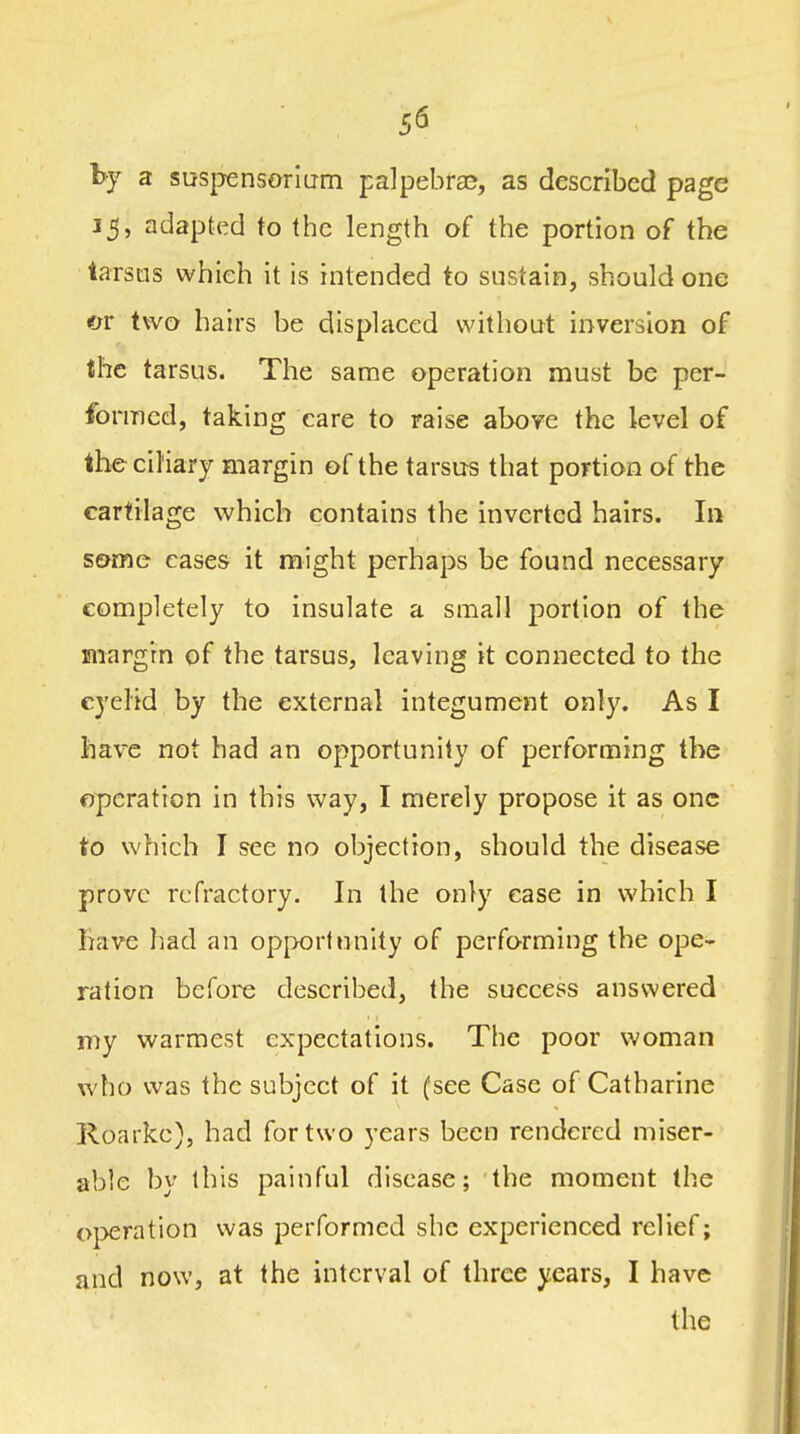 5fi by a susijensoriLrm palpebral, as described page 15, adapted to the length of the portion of the tarsus which it is intended to sustain, should one «jr two hairs be displaced without inversion of the tarsus. The same operation must be per- formed, taking care to raise above the level of the ciliary margin of the tarsus that portion of the cartilage which contains the inverted hairs. In some cases it might perhaps be found necessary completely to insulate a small portion of the margrn of the tarsus, leaving it connected to the eyelid by the external integument only. As I liav^e not had an opportunity of performing the operation in this way, I merely propose it as one to which I see no objection, should the disease prove refractory. In the only ease in which I have liad an opportunity of performing the ope- ration before described, the success answered my warmest expectations. The poor woman who was the subject of it (see Case of Catharine lloarke), had for two years been rendered miser- able by this painful disease; the moment the operation was performed she experienced relief; and now, at the interval of three years, I have the