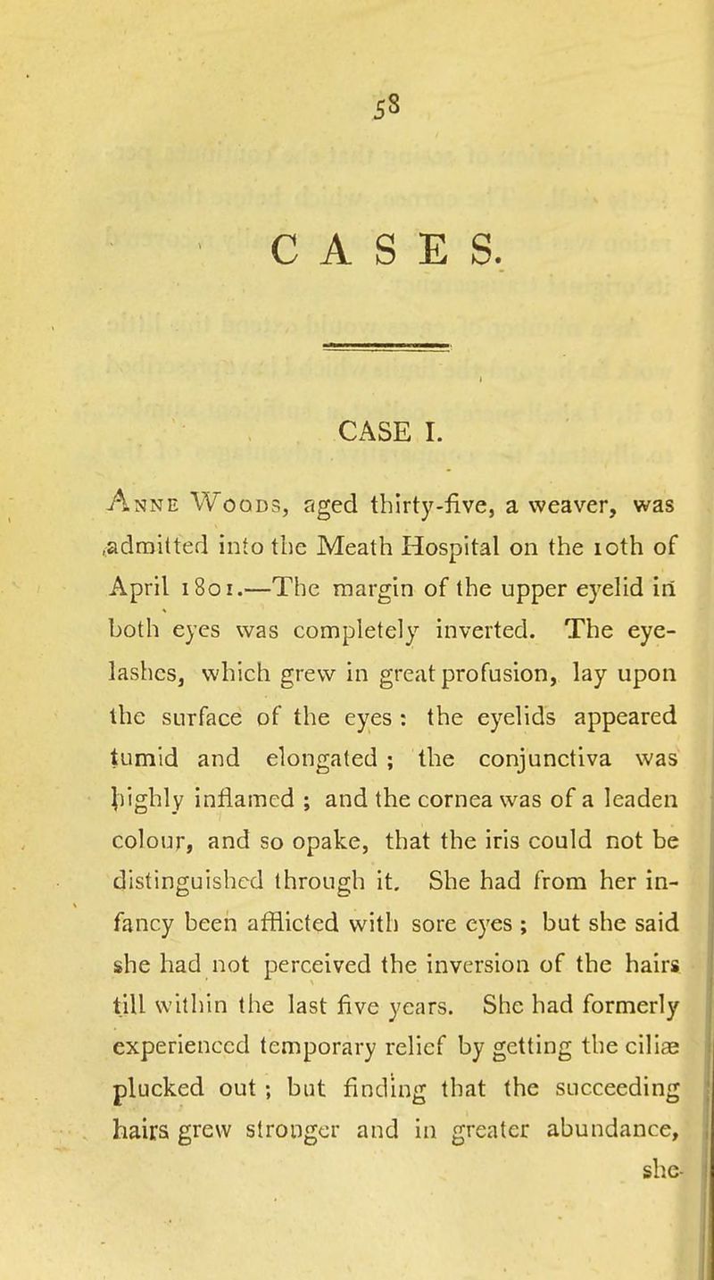 CASES. CASE I. Anne Woods, aged thirty-five, a weaver, was .admitted into the Meath Hospital on the loth of April i8or.—The margin of the upper eyelid in both eyes was completely inverted. The eye- lashes, which grew in great profusion, lay upon the surface of the eyes : the eyelids appeared tumid and elongated ; the conjunctiva was ^)ighly inflamed ; and the cornea was of a leaden colour, and so opake, that the iris could not be distinguished through it. She had from her in- fancy been afflicted with sore eyes ; but she said she had not perceived the inversion of the hairs till within the last five years. She had formerly experienced temporary relief by getting the ciliae plucked out ; but finding that the succeeding hairs grew stronger and in greater abundance, she-