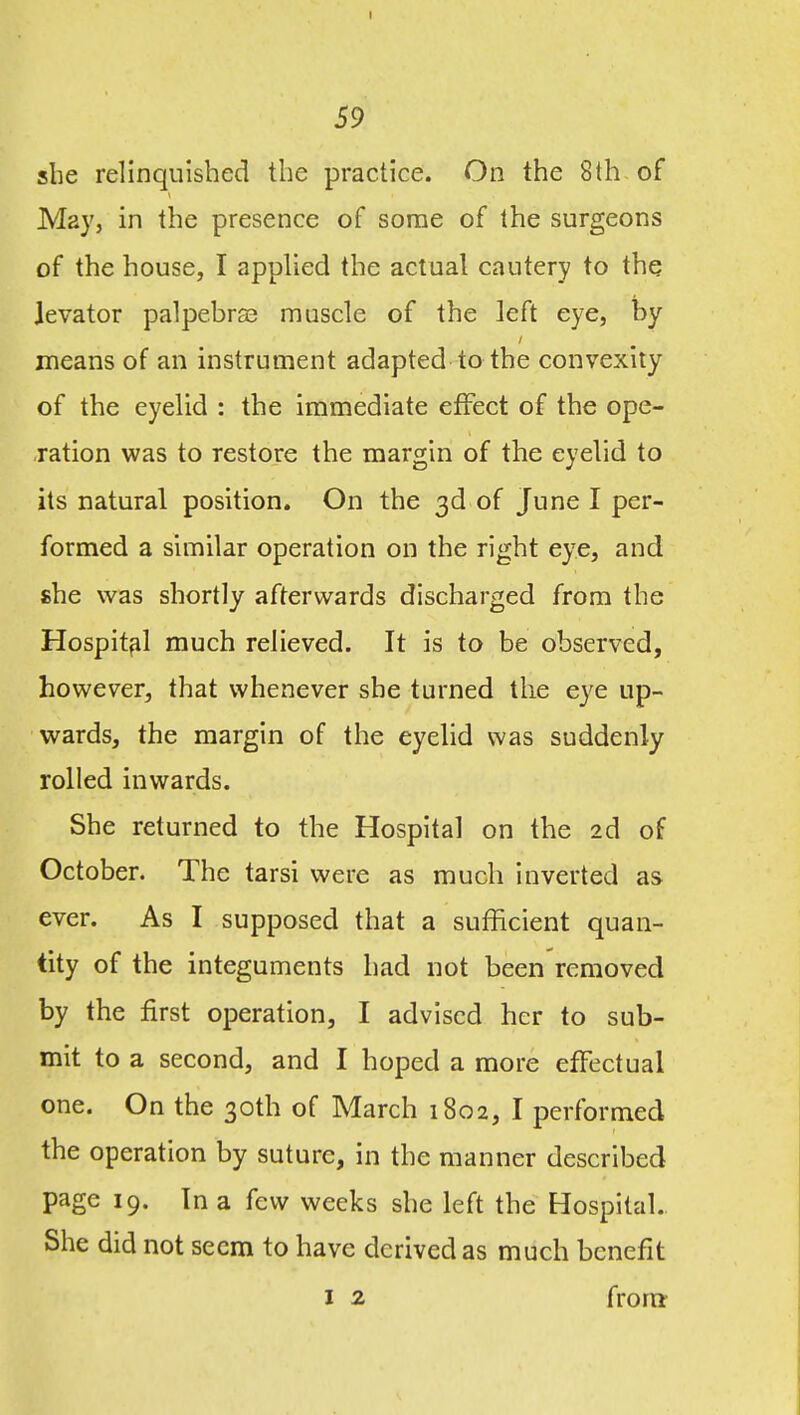 she relinquished the practice. On the 8(h of May, in the presence of some of the surgeons of the house, I applied the actual cautery to the levator palpebras muscle of the left eye, by means of an instrument adapted to the convexity of the eyelid : the immediate effect of the ope- ration was to restore the margin of the eyelid to its natural position. On the 3d of June I per- formed a similar operation on the right eye, and she was shortly afterwards discharged from the Hospital much relieved. It is to be observed, however, that whenever she turned the eye up- wards, the margin of the eyelid was suddenly rolled inwards. She returned to the Hospital on the 2d of October. The tarsi were as much Inverted as ever. As I supposed that a sufficient quan- tity of the integuments had not been removed by the first operation, I advised her to sub- mit to a second, and I hoped a more effectual one. On the 30th of March 1802, I performed the operation by suture, in the manner described page 19. In a few weeks she left the Hospital. She did not seem to have derived as much benefit I 2 front