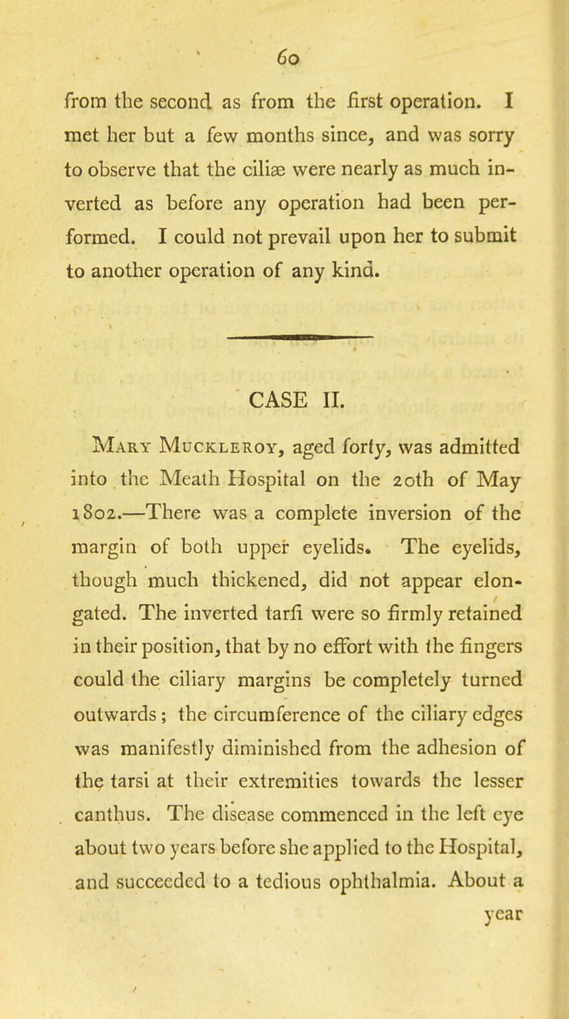 from the second as from the first operation. I met her but a few months since, and was sorry to observe that the ciliae were nearly as much in- verted as before any operation had been per- formed. I could not prevail upon her to submit to another operation of any kind. CASE II. Mary Muckleroy, aged forty, was admitted into the Meath Hospital on the 20th of May i8o2.—There was a complete inversion of the margin of both upper eyelids. The eyelids, though much thickened, did not appear elon- gated. The inverted tarli were so firmly retained in their position, that by no effort with the fingers could the ciliary margins be completely turned outwards ; the circumference of the ciliary edges was manifestly diminished from the adhesion of the tarsi at their extremities towards the lesser canthus. The disease commenced in the left eye about two years before she applied to the Hospital, and succeeded to a tedious ophthalmia. About a year