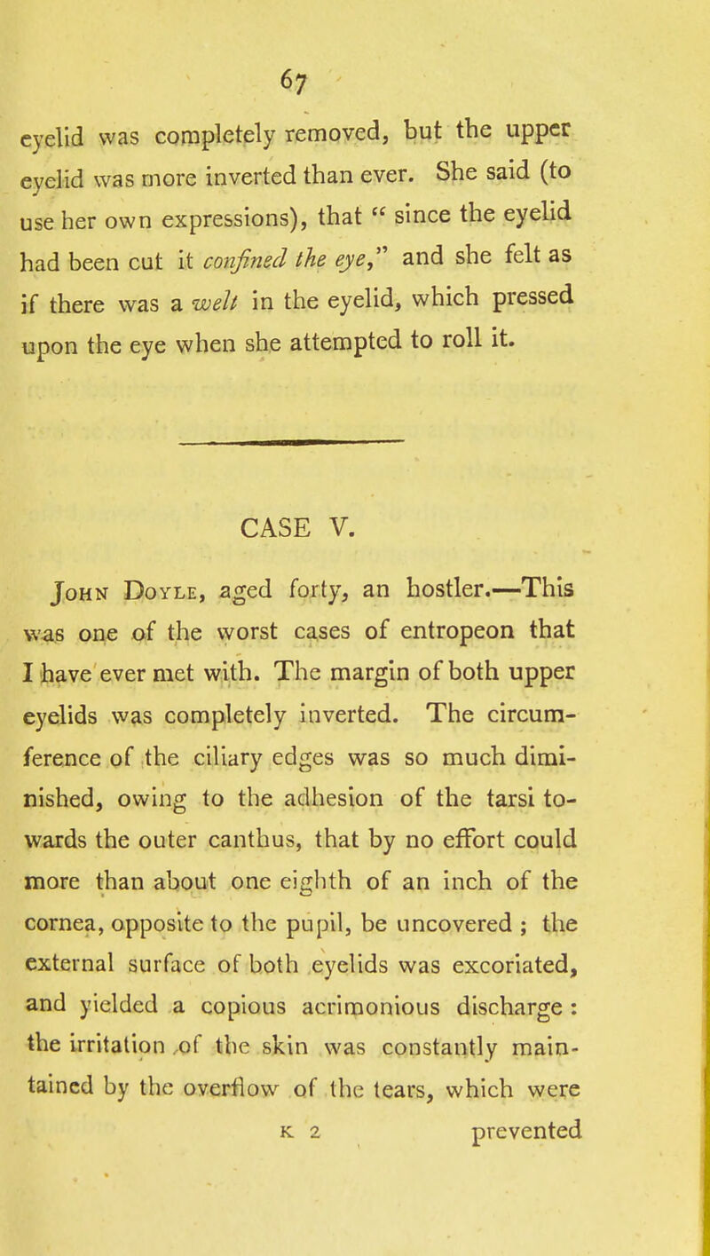 eyelid was completely removed, but the upper eyelid was more inverted than ever. She said (to use her own expressions), that  since the eyehd had been cut It confined the eye,' and she felt as if there was a welt in the eyelid, which pressed upon the eye when she attempted to roll it. CASE V. John Doyle, aged forty, an hostler.—This was one of the worst cases of entropeon that I have ever met with. The margin of both upper eyelids was completely inverted. The circum- ference of the ciliary edges was so much dimi- nished, owing to the adhesion of the tarsi to- wards the outer canthus, that by no effort could more than about one eighth of an inch of the cornea, opposite to the pupil, be uncovered ; the external surface of both eyelids was excoriated, and yielded a copious acrimonious discharge : the irritation ,of the skin was constantly main- tained by the overflow of the tears, which vyere K 2 prevented