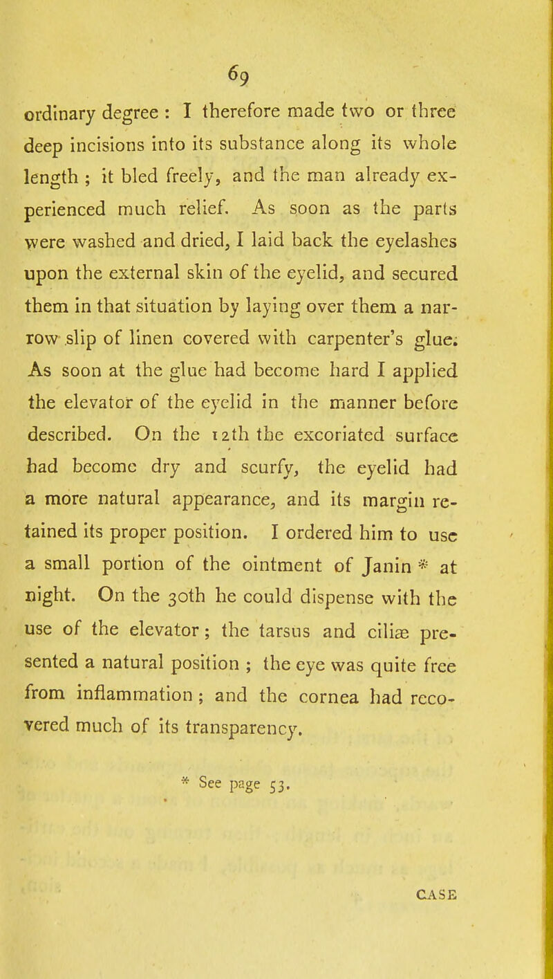 ordinary degree : I therefore made two or three deep incisions into its substance along its whole length ; it bled freely, and the man already ex- perienced much relief. As soon as the parts were washed and dried, I laid back the eyelashes upon the external skin of the eyelid, and secured them in that situation by laying over them a nar- row slip of linen covered with carpenter's glue; As soon at the glue had become hard I applied the elevator of the eyelid in the manner before described. On the izth the excoriated surface had become dry and scurfy, the eyelid had a more natural appearance, and its margin re- tained its proper position. I ordered him to use a small portion of the ointment of Janin * at night. On the 30th he could dispense with the use of the elevator; the tarsus and cilias pre- sented a natural position ; the eye was quite free from inflammation ; and the cornea had reco- vered much of its transparency. * See page 53. CASE