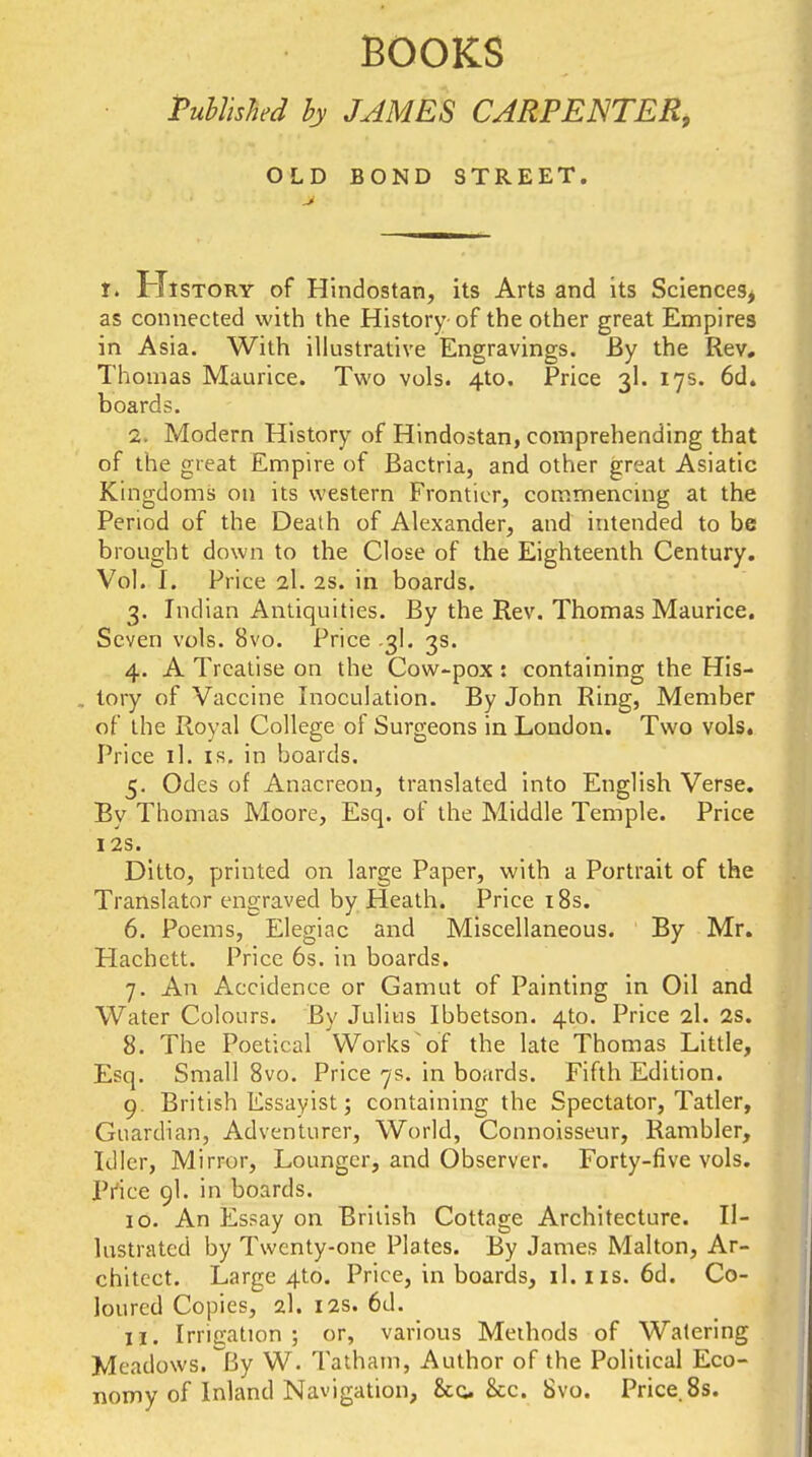 BOOKS Published hy JAMES CARPENTER, OLD BOND STREET. f. History of Hindostan, its Arts and its Sciences^ as connected with the History of the other great Empires in Asia. With illustrative Engravings. By the Rev, Thomas Maurice. Two vols. 4to. Price 3I. 175. 6d. boards. 2. Modern History of Hindostan, comprehending that of the great Empire of Bactria, and other great Asiatic Kingdoms on its western Frontier, commencing at the Period of the Death of Alexander, and intended to be brought down to the Close of the Eighteenth Century. Vol. I. Price 2I. 2s. in boards. 3. Indian Antiquities. By the Rev. Thomas Maurice, Seven vols. 8vo. Price .3I, 3s. 4. A Treatise on the Cow-pox: containing the His- . tory of Vaccine Inoculation. By John Ring, Member of the Royal College of Surgeons in London. Two vols. Price il. IS. in boards. 5. Odes of Anacreon, translated into English Verse. By Thomas Moore, Esq. of the Middle Temple. Price I2S. Ditto, printed on large Paper, with a Portrait of the Translator engraved by Heath. Price i8s. 6. Poems, Elegiac and Miscellaneous. By Mr. Hachctt. Price 6s. in boards. 7. An Accidence or Gamut of Painting in Oil and Water Colours. By Julius Ibbetson. 4to. Price 2I. 2s. 8. The Poetical Works'of the late Thomas Little, Esq. Small 8vo. Price 7s. in boards. Fifth Edition. 9. British Essayist; containing the Spectator, Tatler, Guardian, Adventurer, World, Connoisseur, Rambler, Idler, Mirror, Lounger, and Observer. Forty-five vols. Price 9I. in boards. 10. An Es?ay on British Cottage Architecture. Il- lustrated by Twenty-one Plates. By James Malton, Ar- chitect. Large 4to. Price, in boards, il. i is. 6d. Co- loured Copies, 2I. I2S. 6d. 11. Irrigation ; or, various Methods of Watering Meadows. By W. Tatham, Author of the Political Eco- nomy of Inland Navigation, &G. &c. 8vo. Price.Ss.