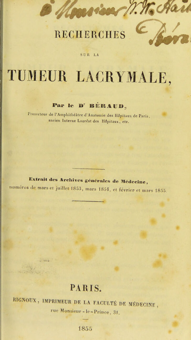 I TUMEUR LACRYMALE, i 4. Par le W BÉMAUI»„ ( Pitisncicur de I'Amphitl)câfre d'Anatomie des Hôpitaux de Paris, ' ancien Interne Lauréat des Hôpitaux, etc. Extrait des Archives générales de Médecine, m.méros ,lo mars e. j„illct 1853, mars 1854, et février ot mars 1855. PARIS. RIGNOUX, IMPRIMEUR DE LA FACULTÉ DE MÉDECINE, rue Monsieur-le-Prince, 31. 1855