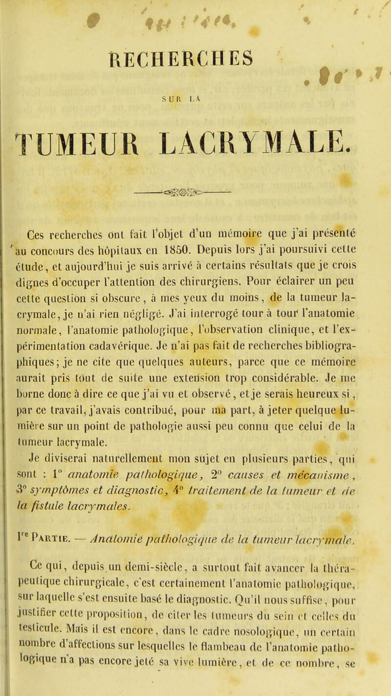 RECHERCHES SUR 1. A TUMEUR LACRYMALE. Ces recherches Ont fait l^objet d'un mémoire que j'ai présenté 'au concours des hôpilaux en 1850. Depuis lors j'ai poursuivi cette élude, et aujourd'hui je suis arrivé à certains résultats que je crois dignes d'occuper Tattenlion des chirurgiens. Pour éclairer un peu cette question si obscure , à mes yeux du moins, de la tumeur la- crymale, je u'ai rien négligé. J'ai interrogé tour à tour Tanatomie normale, l'anatomie pathologique, l'ubservation clinique, et l'ex- périmentation cadavérique. Je n'ai pas fait de recherches bibliogra- phiques; je ne cite que quelques auteurs, parce que ce mémoire aurait pris tout de suite une extension trop considérable. Je me borne donc à dire ce que j'ai vu et observé, et je serais heureux si, par ce travail^ j'avais contribué, pour ma part, à jeter quelque lu- mière sur un point de pathologie aussi peu connu que celui de la tumeur lacrymale. Je diviserai naturellement mon sujet en plusieurs parties, qui 3° symptômes et diagnostic, 4° traitement de la tumeur et de la fistule lacrymales. Partie. — Analomié pathologique de la tumeur lacrymale. Ce qui, depuis un demi-siècle, a surtout fait avancer la théra- peutique chirurgicale, c'est certainement l'anatomie pathologique, sur laquelle s'est ensuite basé le diagnostic. Qu'il nous suffise, pour justifier cette proposition, de citer les tumeurs du sein et celles du testicule. Mais il est encore, dans le cadre nosologiquc, un certain nombre d'affections sur lesquelles le flambeau de l'anatomie patho- logique n'a pas encore jeté sa vive lumière, et de ce nombre, se . tr »