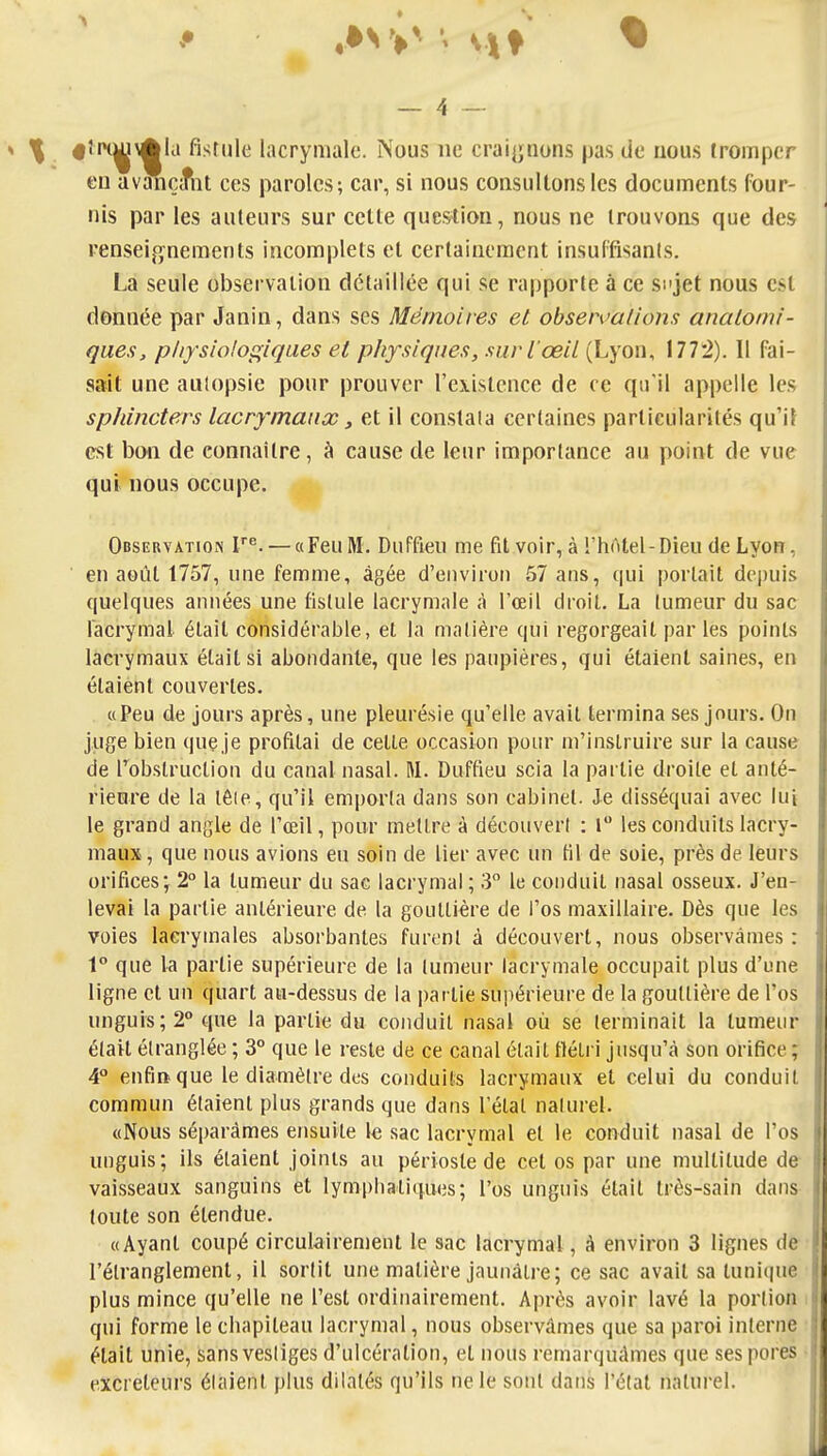 f îrH^i\^la fistule lacrymale. Nous ne craignons pas de nous tromper eu avançifnt ces paroles; car, si nous consultons les documents four- nis par les auteurs sur cette question, nous ne trouvons que des renseifjnements incomplets et certainement insuffisants. La seule observation détaillée qui se rapporte à ce si'jet nous est donnée par Janin, dans ses Mémoires et obsemalions anatorni- ques, pliysiolof^iques et physiques, suri œil (Lyon, 177:2). 11 fai- sait une autopsie pour prouver l'existence de ce qu'il appelle le.s sphincters lacrymaux, et il constala certaines particularités qu'il est boii de connaître, à cause de leur importance au point de vue qui nous occupe. Observation V^. — «Feu M. DuFfieu me fil voir, à l'hôtel-Dieu de Lyon, en août 1757, une femme, âgée d'environ 57 ans, qui portail depuis quelques années une fistule lacrymale à l'œil droit. La tumeur du sac lacrymal était considérable, et la matière qui regorgeait parles points lacrymaux était si abondante, que les paupières, qui étaient saines, en étaient couvertes. «Peu de jours après, une pleurésie qu'elle avait termina ses jours. On juge bien quç je profilai de celle occasion pour m'inslruire sur la cause de l'obstruction du canal nasal. M. Duffieu scia la partie droite et anlé- riem'e de la tôle, qu'il emporta dans son eabinet. Je disséquai avec lui le grand angle de l'œil, pour mettre à découvert : l les conduits lacry- maux , que nous avions eu soin de lier avec un Kl de soie, près de leurs orifices; 2° la tumeur du sac lacrymal ; 3° le conduit nasal osseux. J'en- levai la partie antérieure de la gouttière de l'os maxillaire. Dès que les voies lacrymales absorbantes furent à découvert, nous observâmes : V que la partie supérieure de la tumeur lacrymale occupait plus d'une ligne et un quart au-dessus de la i)atiie sujiérieure de la gouttière de l'os nnguis;2° que la partie du conduit nasal où se terminait la tumeur élaU étranglée ; 3° que le reste de ce canal était ttélri jusqu'à son orifice ; 4° enfia que le diamètre des conduits lacrymaux et celui du conduit commun étaient plus grands que dans l'étal naturel. «Nous séparâmes ensuite le sac lacrymal et le conduit nasal de l'os uuguis; ils étaient joints au périoste de cet os par une multitude de vaisseaux sanguins et lympbaliques; l'os unguis était très-sain dans toute son étendue. «Ayant coupé circulairemenl le sac lacrymal, A environ 3 lignes de l'étranglement, il sortit une matière jaunâtre; ce sac avait sa tunique plus mince qu'elle ne l'est ordinairement. Après avoir lavé la portion qui forme le chapiteau lacrymal, nous observâmes que sa paroi interne était unie, sans vestiges d'ulcération, et nous remarquâmes que ses pores excréteurs étaient plus dilatés qu'ils ne le sont dans l'étal natui'el.