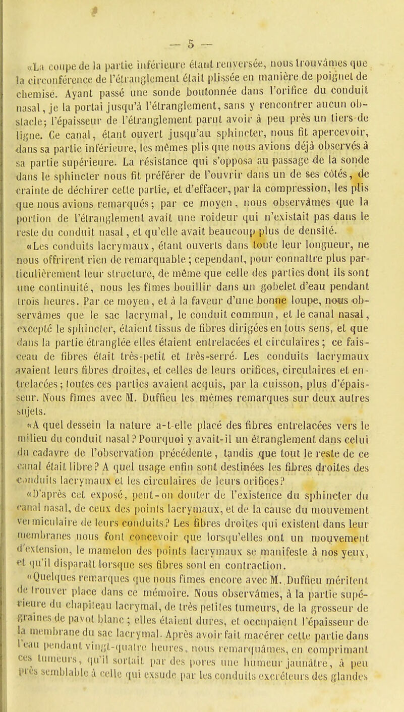 «La coupe de la partie inférieure étant renversée, nous trouvâmes que la ciroonférenee de rétraiiolemenl était plissée en manière de poignet de cliemisé. Ayant passé une sonde boutonnée dans l'orifice du conduit nasal, je la portai jusqu'à l'étranglement, sans y rencontrer aucun ol)- slacle; l'épaisseur de l'étranglement parut avoir à peu près un tiers-de ligne. Ce canal, étant ouvert jusqu'au sphincter, nous fit apercevoir, dans sa partie inférieure, les mêmes plis que nous avions déjà observés à sa partie supérieure. La résistance qui s'opposa au passage de la sonde dans le sphincter nous fit préférer de l'ouvrir dans un de ses côtés, de <u-ainte de déchirer cette partie, et d'effacer, par la compression, les plis que nous avions remarqués; par ce moyen, nous observâmes que la portion de l'étranglement avait une roideur qui n'existait pas dans le reste du conduit nasal, et qu'elle avait beaucoup plus de densilé. «Les conduits lacrymaux, étant ouverts dans toute leur longueur, ne nous offrirent rien de remarquable ; cependant, pour connaître plus par- ticulièrement leur structure, de môme que celle des parties dont ils sont luie continuité, nous les fîmes bouillir dans un gobelet d'€au pendant trois heures. Par ce moyen, et à la faveur d'une bonne loupe, nous ob- servâmes que le sac lacrymal, le conduit commun, et le canal nasal, excepté le sphincter, étaient tissus de fibres dirigées en tous sens, et que dans la partie étranglée elles étaient entrelacées et circulaires; ce fais- ceau de fibres élait très-petit et très-serré. Les conduits lacrymaux avaient leurs fibres droites, et celles de leurs orifices, circulaires et en- trelacées; loutesces parties avaient acquis, par la cuisson, plus d'épais- seur. Nous fîmes avec M. Duffieu les mêmes remarques sur deux autres sujets. «A quel dessein la nature a-l-elle placé des fibres entrelacées vers le milieu du conduit nasal ? Pour(|uoi y avait-il un étranglement dans celui du cadavre de l'observalion pi'écédente, tandis que tout le reste de ce canal élait libre? A quel usage enfin sont destinées tes fihres droiies des onduils lacrymaux et les circulaires de leurs orifiees? «D'après cet exposé, peut-on douter de l'existence du sphincter du canal nasal, de ceux des poinis lacrymaux, et de la cause du mouvement veiiniculaire de leurs conduits? Les fibres droites (|ui existent dans leur n)embranes nous font concevoir que lors(ju'elles ont un mouvement d'extension, le mamelon des points lacrymaux se manifeste â nos yeux, **t (|u'il disparaît lorsque ses fibres sont en contraction. «Quel((ues remarques ([ue nous fimes encore avec M. Duffieu méritent de trouver place dans ce mémoire. Nous observâmes, A la partie supé- rieure du chapiiejiu lacrymal, de très petiles tumeurs, de la grosseur de graines de pavot blanc ; elles étaient dures, et occupaient lepaissenr de la mcMobranedu sac lacrymal. Après avoir fait macérer cette partie dans l'eau pendant vingt-(nialrc heures, ntuis lenianfuàines, (;n comprimant ces tinneurs, (ju'il sortait par des pures une humeur jaunâtre, à peu i'i 'îb semblable à celle qui exsude par les conduits excréteurs des glandes