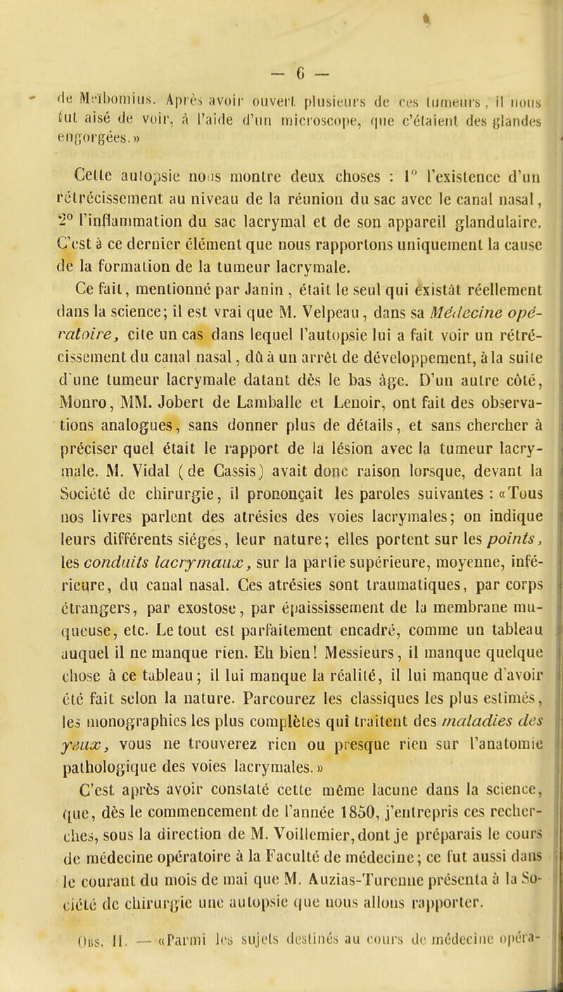 l!ul aisé (Je voir, à l'aide d'un microscope, <|ue c'élaient des {;landes en{îorgées.» Celle aulopsie iioiis monlre deux choses : 1 Texislence d'un rélrécissement au niveau de la réunion du sac avec le canal nasal, 5° rinflamraation du sac lacrymal et de son appareil glandulaire. C'est à ce dernier clément que nous rapportons uniquement la cause de la formation de la tumeur lacrymale. Ce fait, mentionné par Janin , était le seul qui éxistat réellement dans la science; il est vrai que M. Velpeau, dans sa Médecine opé- ratoire, çile un cas dans lequel Tautopsie lui a fait voir un rétré- cissement du canal nasal, dû à un arrêt de développement, à la suiie d'une tumeur lacrymale datant dès le bas âge. D'un autre côté, Monro, MM. Jobert de Lamballe et Lenoir, ont fait des observa- tions analogues, sans donner plus de détails, et sans chercher à préciser quel était le rapport de la lésion avec la tumeur lacry- male. M. Vidal (de Cassis) avait donc raison lorsque, devant la Société de chirurgie, il prononçait les paroles suivantes : «Tous nos livres parlent des atrésies des voies lacrymales; on indique leurs différents sièges, leur nature; elles portent sur les/7o//2/^, les conduits lacrymaux, sur la partie supérieure, moyenne, infé- rieure, du canal nasal. Ces atrésies sont traumatiques, par corps étrangers, par exostose, par épaississement de la membrane mu- queuse, etc. Le tout est parfaitement encadré, comme un tableau auquel il ne manque rien. Eh bien! Messieurs, il manque quelque chose à ce tableau; il lui manque la réalité, il lui manque d'avoir été fait selon la nature. Parcourez les classiques les plus estimés, les monographies les plus complètes qui traitent des maladies des yMix, vous ne trouverez rien ou presque rien sur l'anatomie pathologique des voies lacrymales. » C'est après avoir constaté cette même lacune dans la science, que, dès le commencement de l'année 1850, j'entrepris ces recher- ches, sous la direction de M. Voillcmier,dont je préparais le cours de médecine opératoire à la Faculté de médecine; ce fut aussi dans le courant du mois de mai que M. Auzias-Turcnne présenta à la So- ciété de chirurgie une autopsie (|uo nous allons rapporter. (lus. II. — «Parmi les sujets destinés au cours de médecine opéra- . J