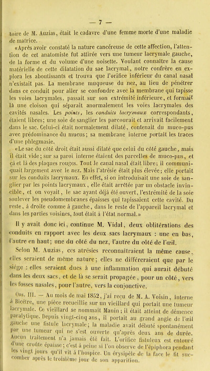 -de malrice. «Après avoir constaté la nature cancéreuse de cette affection, l'atten- tion de cet analomiste fut attirée vers une tumeur lacrymale gauche, <ie la forme et du volume d'une noisette. Voulant connaître la cause matérielle de cette dilatation du sac lacrymal, notre confrère en ex- plora les aboutissants et trouva que l'orifice inférieur du canal nasal n'existait pas. La membrane muqueuse du uez, au lieu de pénétrer dans ce conduit pour aller se confondre avec la membrane qui tapisse les voies lacrymales, passait sur son extrémité inférieure, et formait là une cloison qui sépaiait anormalement les voies lacrymales des cavités nasales. Les points, les conduits lacrymaux correspondants, étaient libres; une soie de sanglier les parcourait et aj'rivait facilement dans le sac. Celui-ci était normalemejit dilaté, contenait du muco-pus avec prédominance du mucus; sa membrane interne portait les traces d'une phlegmasie. «Le sac du côté droit était aussi dilaté que celui du côté gauche, mais il était vide; sur sa paroi interne étaient des parcelles de muco-pus, et çà et là des plaques rouges. Tout le canal nasal était libre; il communi- <|uail largement avec le nez. Mais l'atrésie élait plus élevée; elle portait sur les conduits lacrymaux. En effet, si on introduisait une soie de san- glier par les points lacrymaux, elle élait arrêtée par un obstacle invin- cible , et on voyait, le sac ayant déjà été ouvert, l'extrémité de la soie soulever les pseudomembranes épaisses qui tapissaient cette cavité. Du reste, à droite comme à gauche, dans le reste de l'appareil lacrymal et dans les parties voisines, tout élait à l'état normal.» Il y avait donc ici, continue M. Vidal, deux oblitérations des -conduits en rapport avec les deux sacs lacrymaux : une en bas, 4'autre en haut; une du côté du nez, l'autre du côté de l'œil. Scion M. Auzias, ces atrésics reconnaîtraient la même cause, elles seraient de même nature; elles ne différeraient que par le siéfïc : elles seraient dues à une inflammation qui aurait débuté dans les deux sacs, et de là se serait propa^^ée , pour un côté, vers les fosses nasales, pour l'autre, vers la conjonctive. Obs. III. - Au mois de mai 1852, j'ai reçu de M. A. Voisin, interne à Bicèlre, une pièce recueillie sur un vieillard qui portait une tumeur lacrymale. Ce vieillard se nommait RIanin ; il élait atteint de démence paralytique. Depuis vingt-cinq ans, il portait au grand angle de l'œil gauche une fistule lacrymale; la maladie avait débuté spontanément par une tumeur qui ne s'est ouverte qu'après deux ans de durée. Aucun liailement n'a jamais été fait. L'orifice fislulcux est entouré <lune croûte épaisse; c'est à peine si l'on observe de l'èpiphora pendant les vi.uît jours qu'il vit à l'hospice. Un érysipôle de la face le fit suc- comber après le troisième jour do son apparilion.