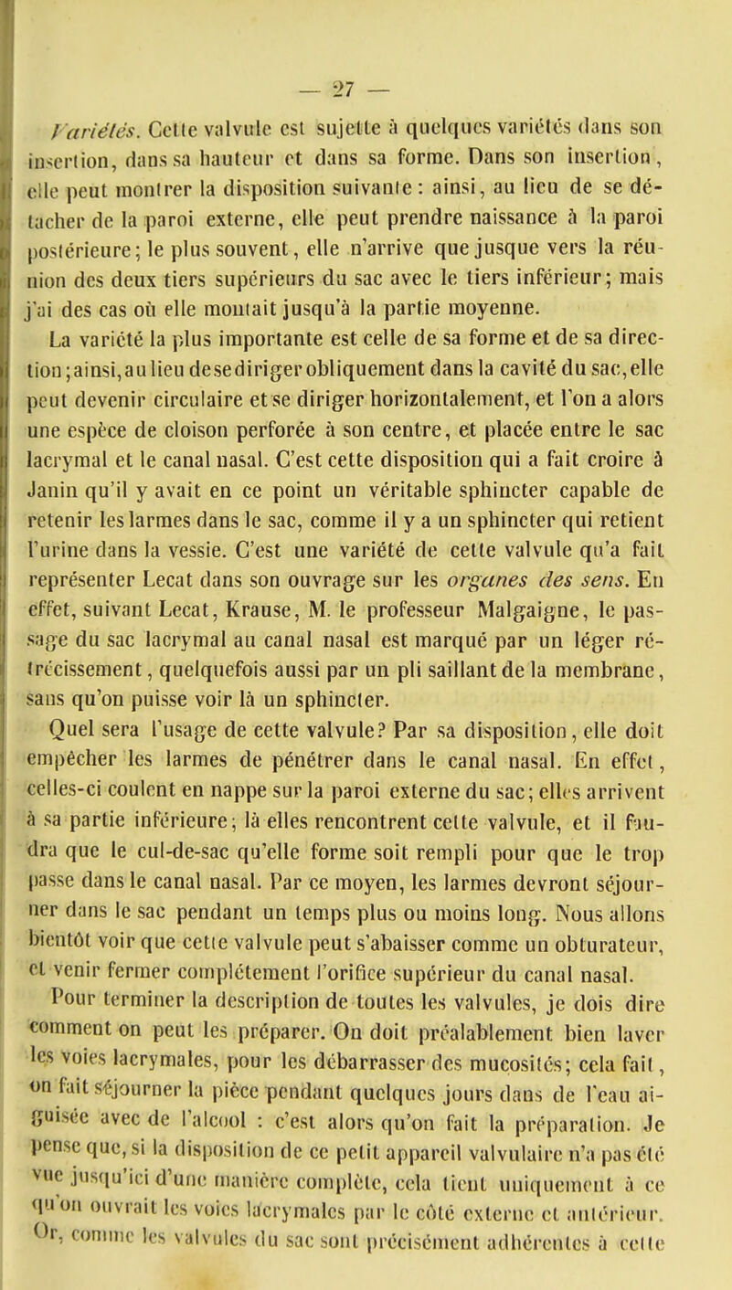 f 'ariétés. Colle viilviile est sujette à quelques variétés dans son insertion, dans sa hauteur et dans sa forme. Dans son insertion, elle peut montrer la disposition suivante: ainsi, au lieu de se dé- tacher de la paroi externe, elle peut prendre naissance à la paroi postérieure; le plus souvent, elle n'arrive que jusque vers la réu- nion des deux tiers supérieurs du sac avec le tiers inférieur; mais j'ai des cas où elle montait jusqu'à la partie moyenne. La variété la plus importante est celle de sa forme et de sa direc- lion;ainsi,aulieu desediriger obliquement dans la cavité du sac,elle peut devenir circulaire et se diriger horizontalement, et Ton a alors une espèce de cloison perforée à son centre, et placée entre le sac lacrymal et le canal nasal. C'est cette disposition qui a fait croire à Janin qu'il y avait en ce point un véritable sphincter capable de retenir les larmes dans le sac, comme il y a un sphincter qui retient l'urine dans la vessie. C'est une variété de cette valvule qu'a fait représenter Lecat dans son ouvrage sur les organes des sens. En effet, suivant Lecat, Krause, M. le professeur Malgaigne, le pas- .sage du sac lacrymal au canal nasal est marqué par un léger ré- Irtcissement, quelquefois aussi par un pli saillant de la membrane, sans qu'on puisse voir là un sphincter. Quel sera l'usage de cette valvule.^ Par sa disposition, elle doit empêcher les larmes de pénétrer dans le canal nasal. En effet, celles-ci coulent en nappe sur la paroi externe du sac; elles arrivent à sa partie inférieure; là elles rencontrent cette valvule, et il fuu- ilra que le cul-de-sac qu'elle forme soit rempli pour que le trop passe dans le canal nasal. Par ce moyen, les larmes devront séjour- ner dans le sac pendant un temps plus ou moins long. Nous allons bientôt voir que cette valvule peut s'abaisser comme un obturateur, et venir fermer complètement l'orifice supérieur du canal nasal. Pour terminer la description de toutes les valvules, je dois dire comment on peut les préparer. On doit préalablement bien laver •les voies lacrymales, pour les débarrasser des mucosités; cela fait, on fait séjourner la pièce pendant quelques jours dans de l'eau ai- guisée avec de l'alcool : c'est alors qu'on fait la préparation. Je pense que, si la disposition de ce petit appareil valvulaire n'a pas élé vue jusqu'ici d'une n)aiiicre complète, cela lient uniquement à ce qu'on ouvrait les voies lacrymales par le côté externe et antérieur. Or, connnc les valvules du sac sont précisément adhérentes à celle