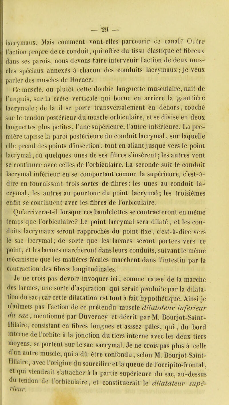 1 iacryni;>i'X- M^^ comment vonl-clles parcourir C2 canal ? OuJrc I l'aciion propre de ce conduit, qui offre du tissu élastique et fibreux; 1 dans ses parois, nous devons faire intervenir l'action de deux mus- . des spéciaux annexés à chacun des conduits lacrymaux ; je veux j)arler des muscles de Borner, Ce muscle, ou plutôt cette double languette musculaire, nait de l'ungiiis, sur la créle verticale qui borne en arrière la gouttière lacrymale; de là il se porte transversalement en dehors, couché sur le tendon postérieur du muscle orbiculaire, et se divise en deux languettes plus petites, l'une supérieure, Taulre inférieure. La pre- mière tapisse la paroi postérieure du conduit lacrymal, sur laquelle (Ile prend des points d'insertion, tout en allant jusque vers le point lacrymal,(iù quelques-unes de ses fibres s'insèrent; les autres vont se continuer avec celles de l'orbiculaire. La seconde suit le conduit lacrymal inférieur en se comportant comme la supérieure, c'est-à- 1 dire eu fournissant trois sortes de fibres: les unes au conduit la- I crymal, les autres au pourtour du point laci'ymal; les troisièmes i enfin se continuent avec les fibres de l'orbiculaire. Ou'arrivera-t-il lorsque ces bandelettes se contracteront en même ] îem[)s que l'orbiculaire? Le point lacrymal sera dilaté, et les con- i duils lacrymaux seront rapprochés du point fixe, c'est-à-dire vers : le sac Incrymal ; de sorte que les larmes seront portées vers ce point, et les larmes marcheront dans leurs conduits, suivant le même mécanisme que les matières fécales marchent dans l'intestin par la contraction des fibres longitudinales. Je ne crois pas devoir invoquer ici, comme cause de la marche fies larmes, une sorte d'aspiration qui serait produite par la dilata- tion du sac; car cette dilatation est tout à fait hypothétique. Ainsi je n'admets pas l'action de ce prétendu muscle dilatateur inférieur du sac, mentionné par Duverney et décrit par M. Bourjot-Saint- Ililaire, consistant en fibres longues et asssez pâles, qui, du bord mtcrne de l'orbite à la jonction du tiers interne avec les deux tiers moyens, se portent sur le sac sacrymal. Je ne crois pas plus à celle d'un autre muscle, qui a dû être confondu, selon M. Bourjot-Saint- îlilaire, avec l'origine du sourciller et la queue de l'occipito-frontal, et qui viendrait s'attacher à la partie supérieure du sac, au-dessus du tendon de l'orbiculaire, et constituerait le dilatateur supé- rieur.